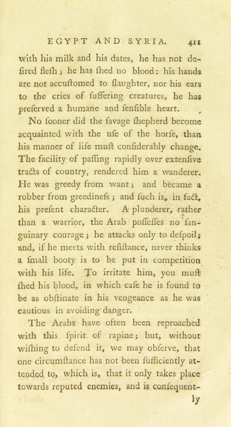 with his milk and his dates, he has not de- fired flelTi ; he has fhed no blood : his hands are not accuftomed to daughter, nor his ears to the cries of fuffering creatures, he has preferved a humane and fenfible heart. No fooner did the favage {hepherd become acquainted with the ufe of the horfe, than his manner of life mud: confiderably change. The facility of pading rapidly over extendve trails of country, rendered him a wanderer. He was greedy from want ; and became a robber from greedinefs ; and fuch is» in fail, his prefent charailer. A- plunderer,- rather than a warrior, the Arab podèdês no fan- guinary courage ; he attacks only to defpoil; and, if he meets Vv'ith refiftance, never thinks a fmall booty is to be put in competition with his life. To irritate him, you mud: died his blood, in which cafe he is found to be as obftinate in his vengeance as he was cautious in avoiding’danger. The Arabs have often been reproached with this fpirit of rapine ^ but, without wifliing to defend it, we may obferve, that one circumdance has not been fufficiently at- tended, to, which is, that it only takes place towards reputed enemies, and is confequent-