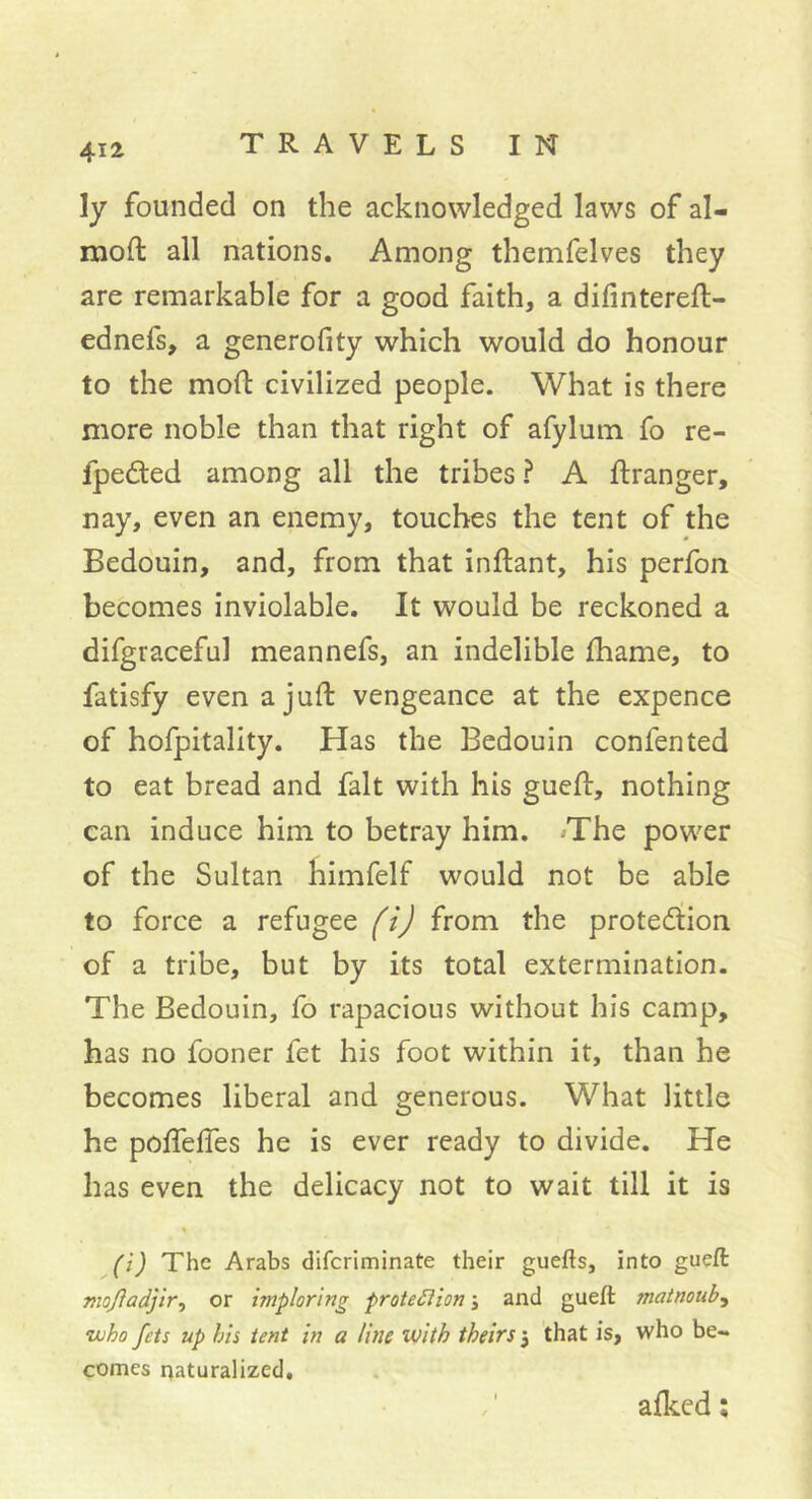 ly founded on the acknowledged laws of al- moft all nations. Among themfelves they are remarkable for a good faith, a difintereft- ednefs, a generofity which would do honour to the mod: civilized people. What is there more noble than that right of afylum fo re- fpedted among all the tribes ? A ftranger, nay, even an enemy, touches the tent of the Bedouin, and, from that indant, his perfon becomes inviolable. It would be reckoned a difgraceful meannefs, an indelible fhame, to fatisfy evenajud vengeance at the expence of hofpitality. Has the Bedouin confented to eat bread and fait with his gucd, nothing can induce him to betray him. /The power of the Sultan himfelf would not be able to force a refugee (i) from the proteâtion of a tribe, but by its total extermination. The Bedouin, fo rapacious without his camp, has no fooner fet his foot within it, than he becomes liberal and generous. What little he podedes he is ever ready to divide. He has even the delicacy not to wait till it is « (i) The Arabs difcriminate their guefts, into gueft mojladjlr, or imploring proteSîion j and gueft matnoub.i •who fets up his tent in a line with theirsthat is, who be- comes naturalized. aiked ;