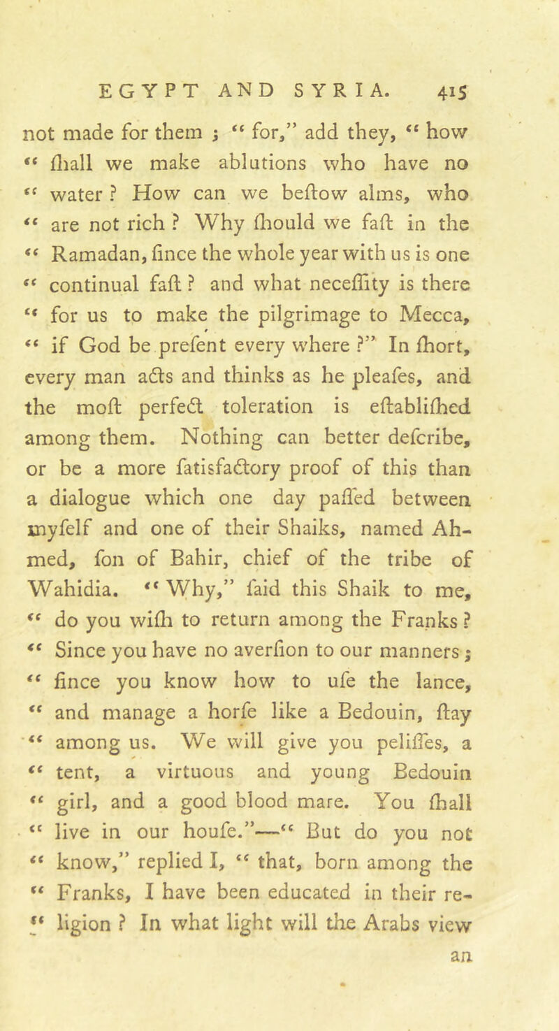 not made for them ; “ for,” add they, “ how “ fliall we make ablutions who have no water ? How can we beftow alms, who “ are not rich ? Why fliould we faft in the Ramadan, (ince the whole year with us is one continual faft ? and what neceflity is there “ for us to make the pilgrimage to Mecca, “ if God be prefent every where ?” In fhort, every man adls and thinks as he pleafes, and the mod; perfedl toleration is eftablifhed among them. Nothing can better deferibe, or be a more fatisfadlory proof of this than a dialogue which one day paded between myfelf and one of their Shaiks, named Ah- med, fon of Bahir, chief of the tribe of Wahidia. ** Why,” faid this Shaik to me, do you willi to return among the Franks? Since you have no averfion to our manners ; ** fince you know how to ufe the lance, “ and manage a horfe like a Bedouin, day among us. We will give you peliffes, a ** tent, a virtuous and young Bedouin girl, and a good blood mare. You (hall “ live in our houfe.”—“ But do you not “ know,” replied I, ‘‘ that, born among the Franks, I have been educated in their re- l* ligion ? In what light will the Arabs view an.