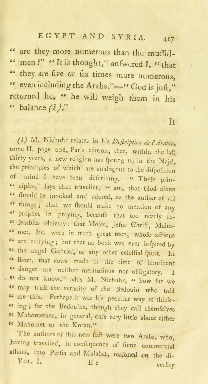 417 ‘‘ are they more numerous than the mufTul- “ men ?” “ It is thought,” anfwered I, » that “ they are five or fix times more numerous, even including the Arabs.”—God is juft,” returned he, “ he will weigh them in his ‘‘ balance It ^k) M. Niebuhr relates in Defcrlption de VArahie^y tome II. page 208, Paris edition, that, within the laft thirty years, a new religion has fprung up in the Najd, the principles of which are analogous to the difpofition of mind I have been deferibing. Tbefe prin- “ ciples,” fays that traveller, “ are, that God alone “ Ihould be invoked and adored, as the author of all “ things Î that we fhould make no mention of any “ prophet in praying, becaufe that too nearly re- “ fembles idolatry ; that Mofes, Jefus Chrift, Maho- “ met, he. were in truth great men, whofe aaions are edifying ; but that no book was ever infpired by “ the angel Gabriel, or any other celeftial fpirit. In “ fhort, that vows made in the time of imminent “ danger are neither meritorious nor obligatory. I . do not know,” adds M. Niebuhr, “ how far we “ may truft the veracity of the Bedouin who told me this. Perhaps it was his peculiar way of think- « ingj for the Bedouins, though they call themfelves « Mahometans, in general, care very little about either “ Mahomet or the Koran.” The authors of this new fedl were two Arabs, who, having travelled, in confequence of fome commercial affairs, into Perfia and Malabar, rcafoned on the di- 1^ e verfity
