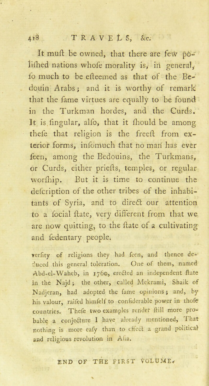4î8 travels, ice; It muft be owned, that there are few po’- iiflied nations whofe morality is, in general,- lo much to be efteemed as that of the Be- douin Arabs i and it is worthy of remark that the fame virtues are equally to be found in the Turkman hordes, and the Curds. It is.fingular, alfo, that it Ihould be among thefe that religion is the freed from ex- terior forms, infdmuch that no man has ever feen, among the Bedouins, the Turkmans, or Curds, either priefts, temples, or regular worfliip. But it is time to continue the defeription of the other tribes of the inhabi- tants of Syria, and to diredt our attention to a focial date, very different from that we are now quitting, to the date of a cultivating and fedentary people. terfity of religions they had feen, and thence de- duced this general toleration. One of them, named Abd-el-Waheb, in 1760, erected an independent ftate in the Najd ; the other, called Mekrami, Shaik of Nadjeran, had adopted the fame opinions ; and, by his valour, raifed himfelf to conhderable power in thofc countries. Thefe two examples rendef ftill more pro- bable a conjcdlure 1 have already mentioned. That nothing is more eafy than to eflecb a grand political and religious revolution in Aiia. END OF THE FIRST VOLUME^