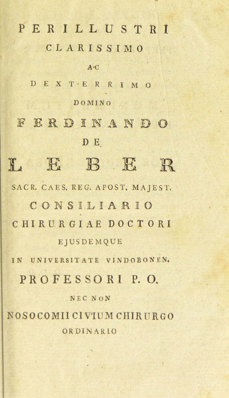 PERILLUSTRI CLARISSIMO A*C D E X T ‘ E R R I M O DOMINO F ERDI NANDO D L E B . E R SACR. CAES. REG. APOST, MAJEST. CONSILIARIO CHIRURGIAE DOCTORI EJUSDEMQUE IN UNIVERSITATE VlNDOBONEN# PROFESSORI P. O. NEC N ON NOSOCOMII CIVIUM CHIRURGO ORDINARIO