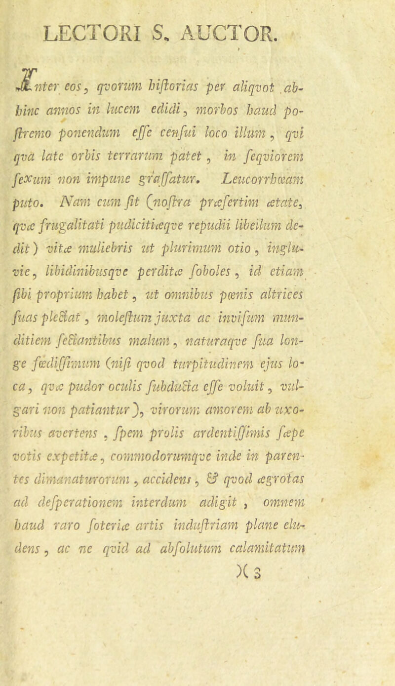 LECTORI S. AUCTOR. JLnter eosy qvomm biftorias per aliqvot,ab- hinc annos in lucem edidi, morbos haud po- flremo ponendum effe cenfui loco illum, qvi qva late orbis terrarum patet, in feqviorem fexum non impune graffatur, Leucorrhceam puto. Nam cum fit Qiwflra prafertim cetate^ qvcc frugalitati pudicifueqve repudii libellum de- dit ) mtce muliebris ut plurimum otio, inglu- vie y libidinibusqve perditce foboles y id etiam fibi proprium habet, zit omnibus pcenis altrices fuas pleSat y molejium juxta ac invifum mun- ditieyn feSiantibus malum y naturaqve fua lon- ge fcediffmum (nifi cpod turpitudinem ejus lo- ca, qvcc pudor oculis fubduSia effe voluit y vul- gari 11011 patiantur ffy virorum amorem ab uxo- ribus avertens . fpem prolis ardentlffmiis fcepe votis expetitcCy commoclorumqve inde in paren- tes dimanaturorum , accidens, & qvod ccgrotas ad defporationem interdum adigit , omnem haud raro foterue artis induflriam plane elu- dens y ac ne qvid ad abfolutum calamitatum