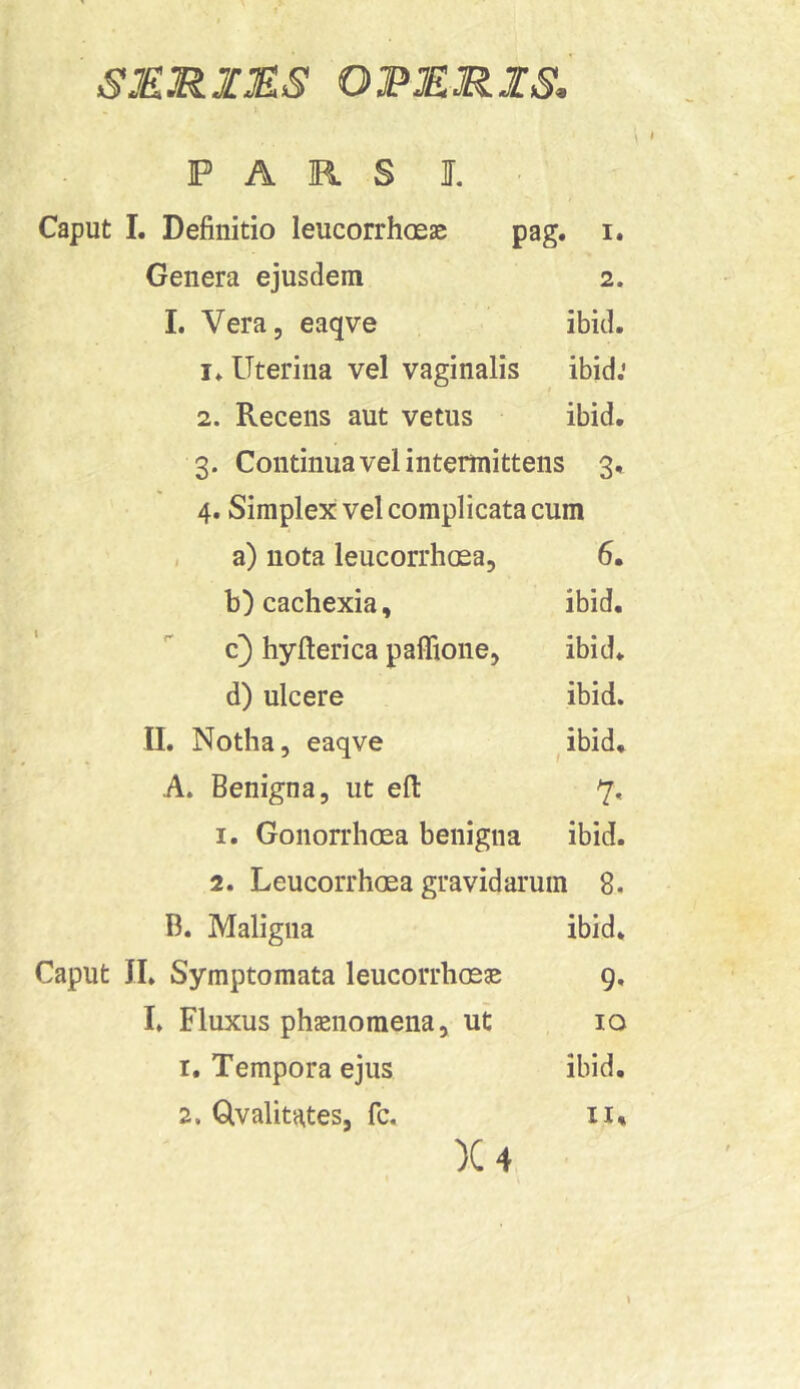 SMRIMS ORERIS, \ f PARS I. Caput I. Definitio leucorrhoeae pag. i. Genera ejusdem 2. 1. Vera, eaqve ibid. Uterina vel vaginalis ibid; 2. Recens aut vetus ibid. 3. Continua vel intermittens 3, 4. Simplex vel complicata cum , a) nota leucorrhosa, 6. b) cachexia, ibid. c) hyfierica paffione, ibid. d) ulcere ibid. II. Notha, eaqve ^ibid, A. Benigna, ut efi 7, 1. Gonorrhoea benigna ibid. 2. Leucorrhoea gravidarum 8. B. Maligna ibid. Caput II. Symptomata leucorrhoeae 9, I. Fluxus phaenomena, ut 10 1. Tempora ejus ibid. 2. Glvalitates, fc. 11% X4