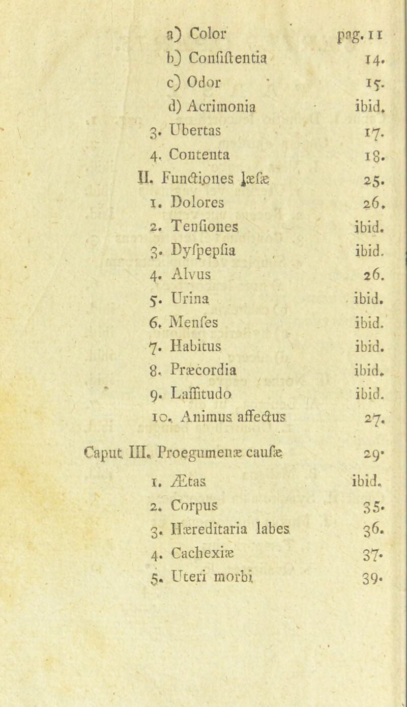 n) Color 10 Confidentia 14. c) Odor * 15”. d) Acrimonia ibid» 3. Ubertas • i^. 4, Contenta 18. II. Fundipnes Jiefe 25. 1. .Dolores 26, 2. Tenfiones ibid. 3. Dyfpepfia , ibid. 4. Alvus 26. 5. Urina - ibid. 6. Menfes ibid. 7* Habitus ibid. 8., Praecordia ibid. / 9. LaiTitudo ibid. 10.. Animus alfedus 27. Caput. IIU Proegumense caufae 29* 1. iEtas ibid, 2. Corpus 35. 3. Hereditaria labes. 36. 4. Cacbexie 37.