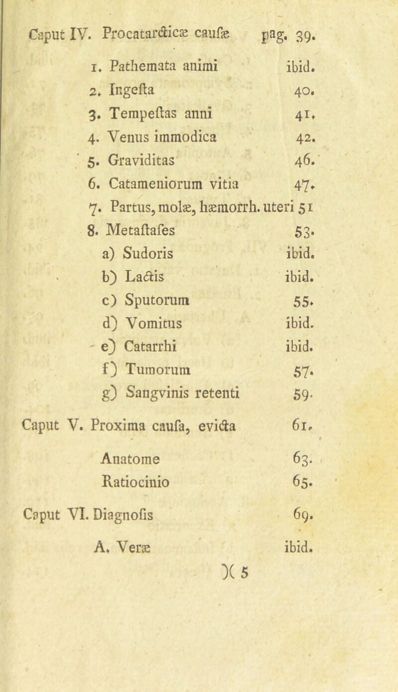 1. Pathemata animi ibid. 2. Ingefta 40. 3. Tempeftas anni 41» 4. Venus immodica - 42. 5. Graviditas' 46. 6. Catameniorum vitia 47, 7. Partus, mol^, hmorrh. uteri 51 8. Metaflafes 53. a) Sudoris ibid. b) Ladis ibid. c) Sputorum 55. d) Vomitus ibid. - e} Catarrhi ibid. f} Tumorum 57. g) Sangvinis retenti 59. Caput V. Proxima caufa, evida 61. « t Anatome 63. / Ratiocinio 65. Caput VI. Diagnofis 69. A. Verse ibid. X5