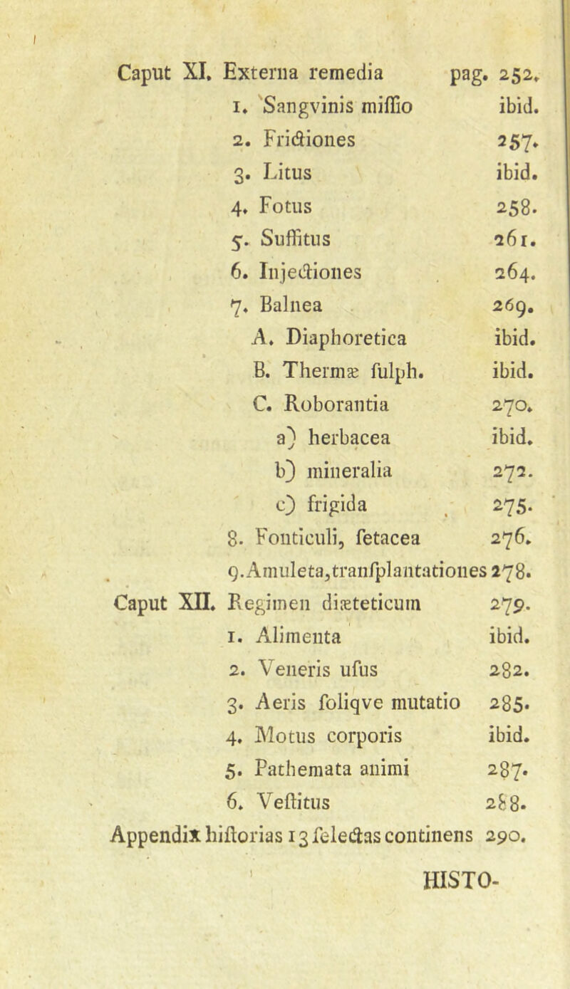 1. 'Sangvinis miflio ibid. 2. Fridiones 257, 3. Litus ibid. 4. Fotus 258. 5. Suffitus 26r. • ' , 6. Iiijei^iones 264. 7. Balnea 269. A. Diaphoretica ibid. B. Thermse fulph. ibid. C. Roborantia 270,  a) herbacea ibid, b3 mineralia 272. c} frigida ^ , 275. 8. Fonticuli, fetacea 276, 9. Ainuleta,traiifplantationes 278» Caput XII, Pvegimen diEteticuin 279. 1. Alimenta ibid, 2. Veneris ufus 282, 3. Aeris foliqve mutatio 285. 4. Motus corporis ibid. 5. Patheniata animi 287. 6. Veftitus 288. Appendix hiflorias 13 felec^as continens 290. I HISTO-