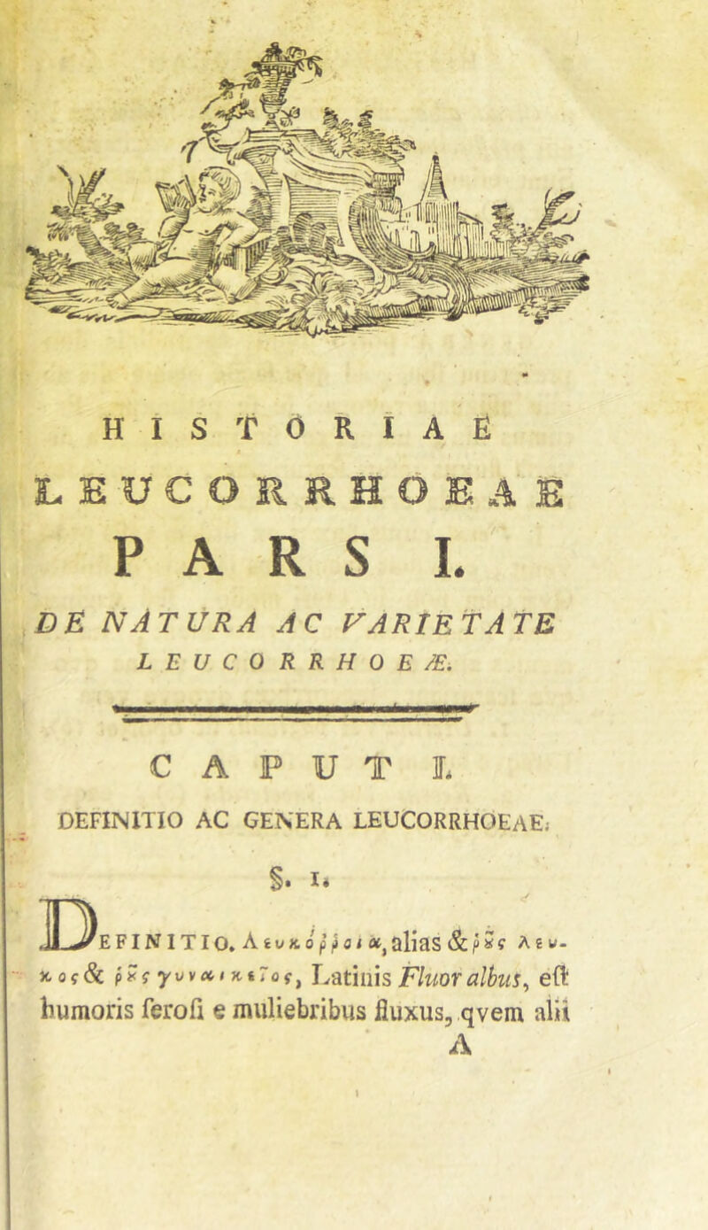 LEUCORRHOEAS PARS L DE NATURA ac {^arietate LEUCORRHOE /E, CAPUT L DEFINITIO AC CENERA LEUCORRHOEAEj ]I3efinitio. §. I. AiuKo ot^alias &p»f A £ w. )tof & pEi yvvMt KiTof^ Latinis Fluoralbus^ efl humoris ferofi e muliebribus fluxus, qvem alii A »