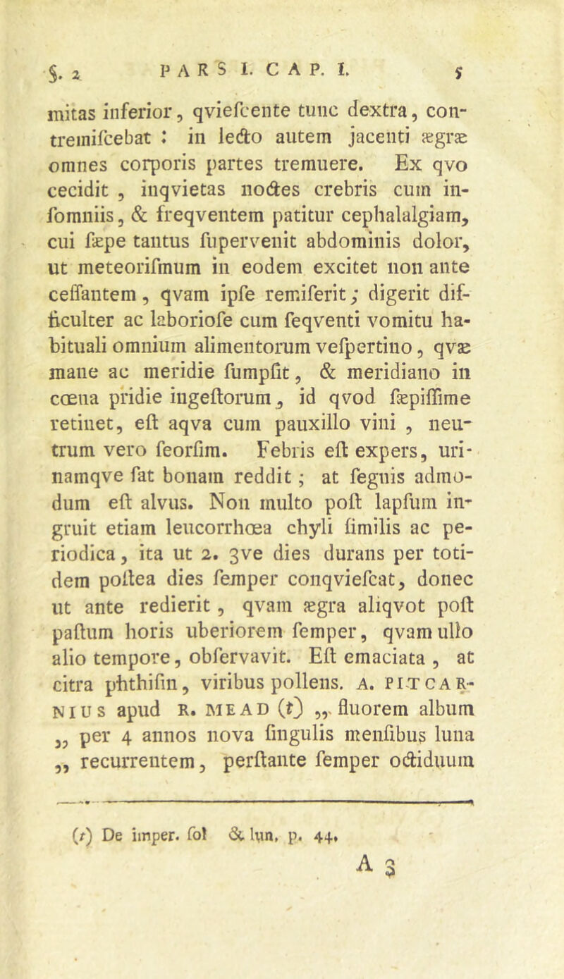 mitas inferior, qviefcente tunc dextra, con- treinifcebat : in ledo autem jacenti segrs omnes corporis partes tremuere. Ex qvo cecidit , iuqvietas nodes crebris cum in- fomniis, & freqventem patitur cephalalgiam, cui fepe tantus fupervenit abdominis dolor, ut meteorifmum in eodem excitet non ante ceffantem, qvam ipfe remiferit; digerit dif- ficulter ac laboriofe cum feqventi vomitu ha- bituali omnium alimentorum vefpertiuo, qvs mane ac meridie fumpfit, & meridiano in ccEua pridie ingeftorum, id qvod fiepiffime retinet, efl: aqva cum pauxillo vini , neu- trum vero feorfim. Febris ell expers, uri* namqve fat bonam reddit; at fegnis admo- dum eft alvus. Non multo poft lapfum in- gruit etiam leucorrhoea chyli fimilis ac pe- riodica , ita ut 2. 3ve dies durans per toti- dem poilea dies femper conqviefcat, donec ut ante redierit, qvam sgra aliqvot poft paftum horis uberiorem femper, qvam ullo alio tempore, obfervavit. Eft emaciata , at citra phthifm, viribus pollens, a. pitcar- ni us apud R. ME AD (0 fluorem album 33 per 4 annos nova fingulis menfibus luna „ recurrentem, perftante femper odiduiiin A r\ (r) De iinper. fol St l\in, p. 44.