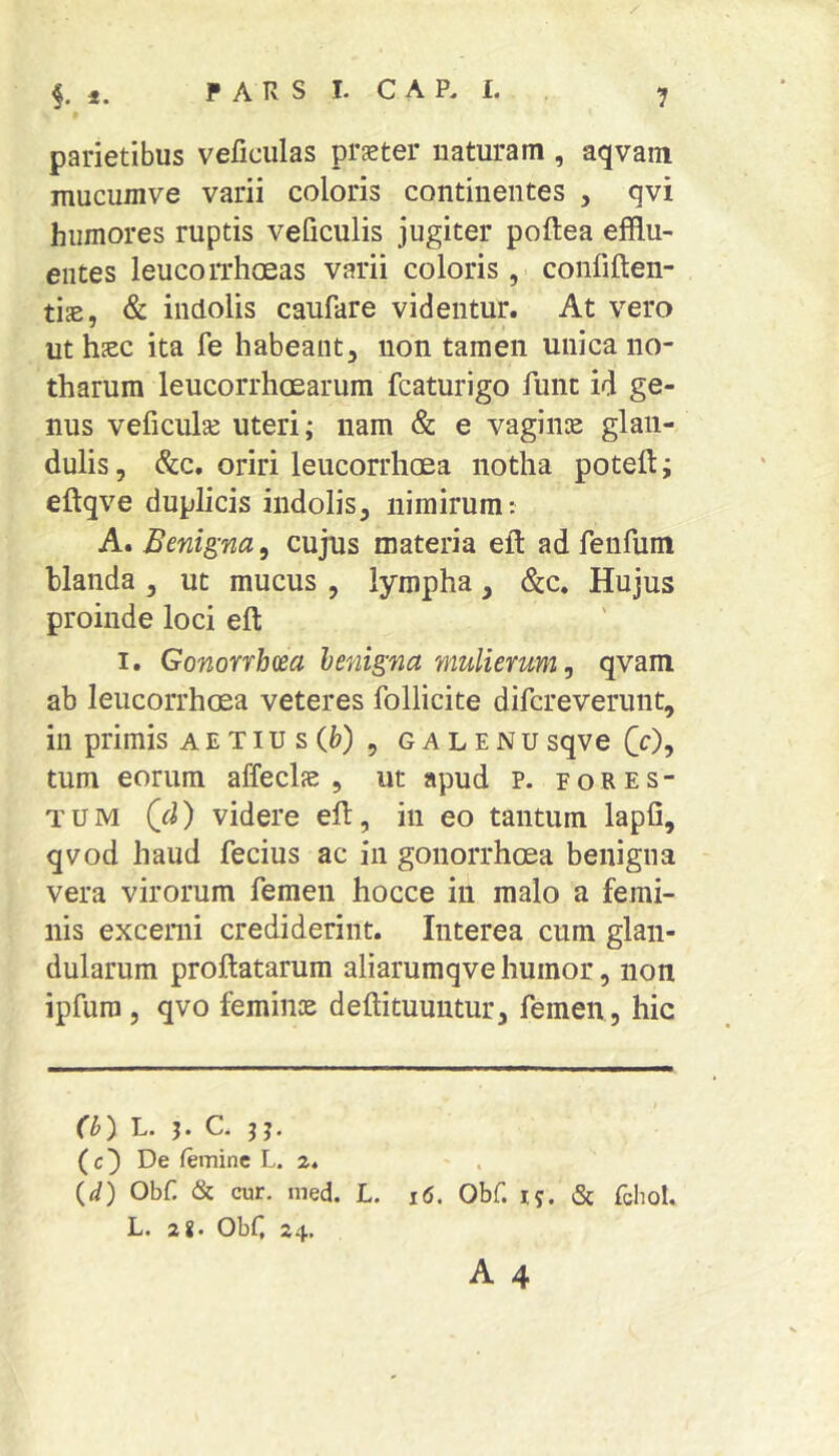 parietibus veficulas prster uaturam , aqvam mucumve varii coloris continentes , qvi humores ruptis veficulis jugiter poftea efflu- entes leucorrhoeas varii coloris, confiften- tis, & indolis caufare videntur. At vero uthsc ita fe habeant, non tamen unica no- tharum leucorrhcearum fcaturigo Ainc id ge- nus veficulse uteri; nam & e vagiiue glan- dulis , &c. oriri leucorrhcea notha poteft; eftqve duplicis indolis, nimirum: A. Benigna, cujus materia eft ad feiifum blanda , ut mucus , lympha, &c. Hujus proinde loci eft I. Gonorrbm benigna mulierum^ qvam ab leucorrhcea veteres follicite difcreverunt, in primis aetiusC^), galenusqve CO, tum eorum affeclas , ut apud p. fores- TUM (d) videre eh:, in eo tantum lapfi, qvod haud fecius ac in gonorrhoea benigna vera virorum femen hocce in malo a femi- nis excerni crediderint. Interea cum glan- dularum proflatarum aliarumqve humor, non ipfuro , qvo femiiiK deflituuutur, femen, hic (b) L. J. C. jj. ( c) De femine L. 2. {d) Obf & cur. med. L. i6. Obf. ij. & fchol. L. 2J. Obf 24,