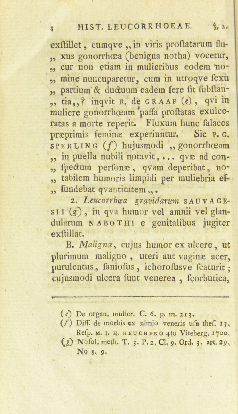 exftillet 5 cumqve „ in viris proftatarum flii- 5, xus gonorrhoea (benigna notha) vocetur, 55 cur non etiam in mulieribus eodem lio- 35 mille nuncuparetur, cum in utroqve fexu ,5 partium’ & duduum eadem fere fit fubftan- 5, tia,5? inqvit r, de graaf (r) , qvi in muliere goriorrhosam paffa proftatas exulce- ratas a morte reperit. Fluxum hunc falaces pr^primis feminae experiuntur, Sic p. g. SPERLING (y'3 hujusmodi 55 gonorrhoeam 55 in puella nubili notavit, qvae ad con- 55 fpedum perfoiifB, qvam deperibat, no- 55 tabilem humoris limpidi per muliebria ef- 35 fundebat qvantitatem,,. 2. heucorrhm gravidarum sau vA ge- si I (sO 5 iii humor vel amnii vel glan- dularum NABoTHi e genitalibus jugiter exftillat. B. Maligna, cujus humor ex ulcere, ut plurimum maligno , uteri aut vaginae acer, purulentus, faniofus, ichorofusve fcaturit; cujusmodi ulcera funt veiierea , fcorbutica. (0 De organ. mulier. C. 6. p. m. 21 j. (/') DifT. de morbis ex nimio veneris ii(h thef. ij, Refp. M. 1. H. H EU c HERO 4to Viteberg. 1700. Nofol. meth, T. 3. P. 2, Cl. 9, Ord. 3. art.