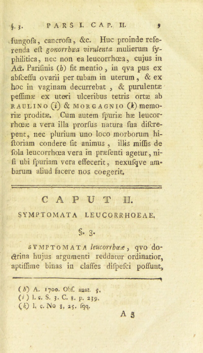 .fungofa, cancrofa, &c. Huc proinde refe- renda efl ^onorrhm virulenta mulierum fy- philitica, nec non ea leucorrhoea, cujus in Ad. PariGuis (jb) Gt mentio, in qya pus ex abfceffu ovarii per tubam in uterum , & ex hoc in vaginam decurrebat ^ & punilentae peffims ex uteri ulceribus tetris orts ab KAULINO 0 & MORGAGNIO Q) memO- ris proditae. Cum autem fpurias hae leucor- rhcEs a vera illa prorfus natura fua difcre- pent, nec plurium uno loco morbonim hi- ftoriam condere Gt animus , ilUs milDs de fola leucorrhoea vera in praefenti agetur, ni- C ubi fpuriam vera effecerit, nexufqve am- barum ahud facere nos coegerit» CAPUT II. SYMPTOMATA LEUCORRHOEAE. §• 3- SYMPTOM AT A 5 qvo'do- drina hujus argumenti reddatur ordinatior, aptiffime binas in claffes difpefci poffuut, — (A) A. 1700. Obf. aaat. y. (/ ) 1. 6. S. 3. C. 8. p. 3J9. 1, c. No 8, 25, {qq. A 5