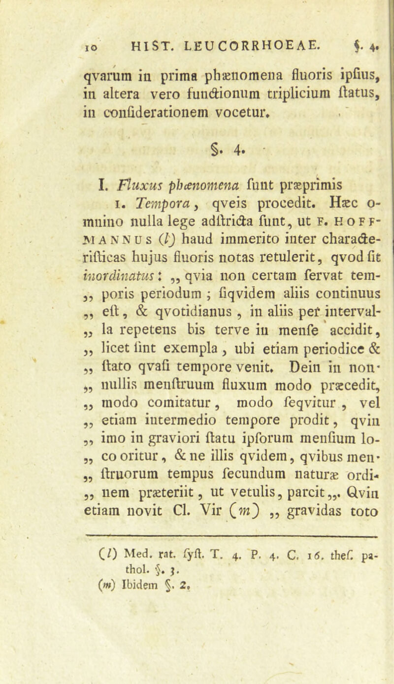 qvarura in prima phaenomena fluoris ipfius, in altera vero fundioniira triplicium flatus, in coiiliderationem vocetur. §. 4. ' I. Fluxus pbcenomena funt prsprimis I. Tempora, qveis procedit. Hzec o- mnino nulla lege adflrida funt ,utF.HOFF- MANNUS Q) haud immerito inter charade- rlllicas hujus fluoris notas retulerit, qvod fit inordinatus: ,, qvia non certam fervat tem- 3, poris periodum ; fiqvidem aliis continuus „ eft, & qvotidiaiius , in aliis pef interval- „ la repetens his terve in menfe accidit, 5, licet lint exempla , ubi etiam periodice & 5, flato qvafi tempore venit. Deiii in non* 3, nullis menflruum fluxum modo praecedit, ,3 modo comitatur, modo feqvitur , vel „ etiam intermedio tempore prodit, qviii 5, imo in graviori flatu ipforura menfium lo- „ co oritur, & ne illis qvidem, qvibus meii* „ ilruorum tempus fecundum naturs ordi- 53 nem prjeteriit, ut vetulis, parcit,,, Qvin etiam novit Cl. Vir (w) ,, gravidas toto (/) Med. rat. (yrt. T, 4. P. 4, C. i5, thef pa- thol. j.