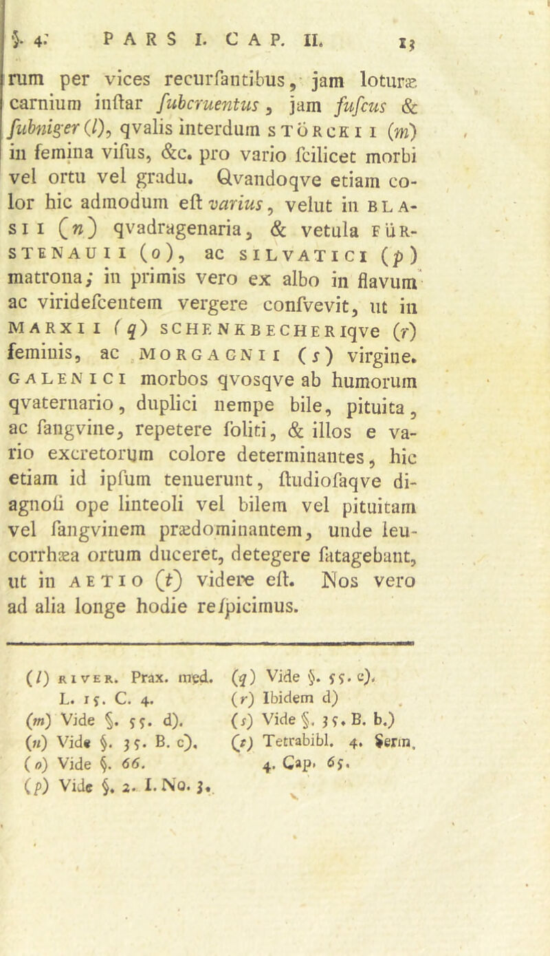 nim per vices recuiTantibus,-jam lotura carnium iiiftar fubcruentus, jam fufcus & fubnk'er(l)^ qvalis interdum storceii (m) in femina viflis, (&c. pro vario fcilicet morbi vel ortu vel gradu. Qvandoqve etiam co- lor hic admodum eft varius, velut in b L a- sii (w) qvadragenaria3 & vetula fur- STENAUII (o), ac SILVATICI (p) matrona; in primis vero ex albo in flavum^ ac viridercentem vergere confvevit, ut in MARXII ( q) SCHE NKBECHERiqve (r) feminis, ac,MORGAGNii (j) virgine. GALENici morbos qvosqve ab humorum qvaternario, duplici nempe bile, pituita, ac fangvine, repetere foliti, & illos e va- rio excretorum colore determinantes, hic etiam id ipfum tenuerunt, ftudiofaqve di- agnoli ope linteoli vel bilem vel pituitam vel rangvinem prsedominantem, unde ieu- corrhsea ortum duceret, detegere fatagebant, ut in A E TI o (f) videre eft. Nos vero ad alia longe hodie re/jpicimus. (/) RIVER. Prax. mpd. L. ^ s * 4* (ot) Vide §. sj. d). (ti) Vid« §. 3^. B. c), (o) Vide §. 66. (/) Vide i 2. X.No. (q) Vide '5. j?. c), (r) Ibidem d) (s) Vide§. j?.B. b.)’ (t) Tetrabibl. 4. $erin. 4. Gap* 6$.