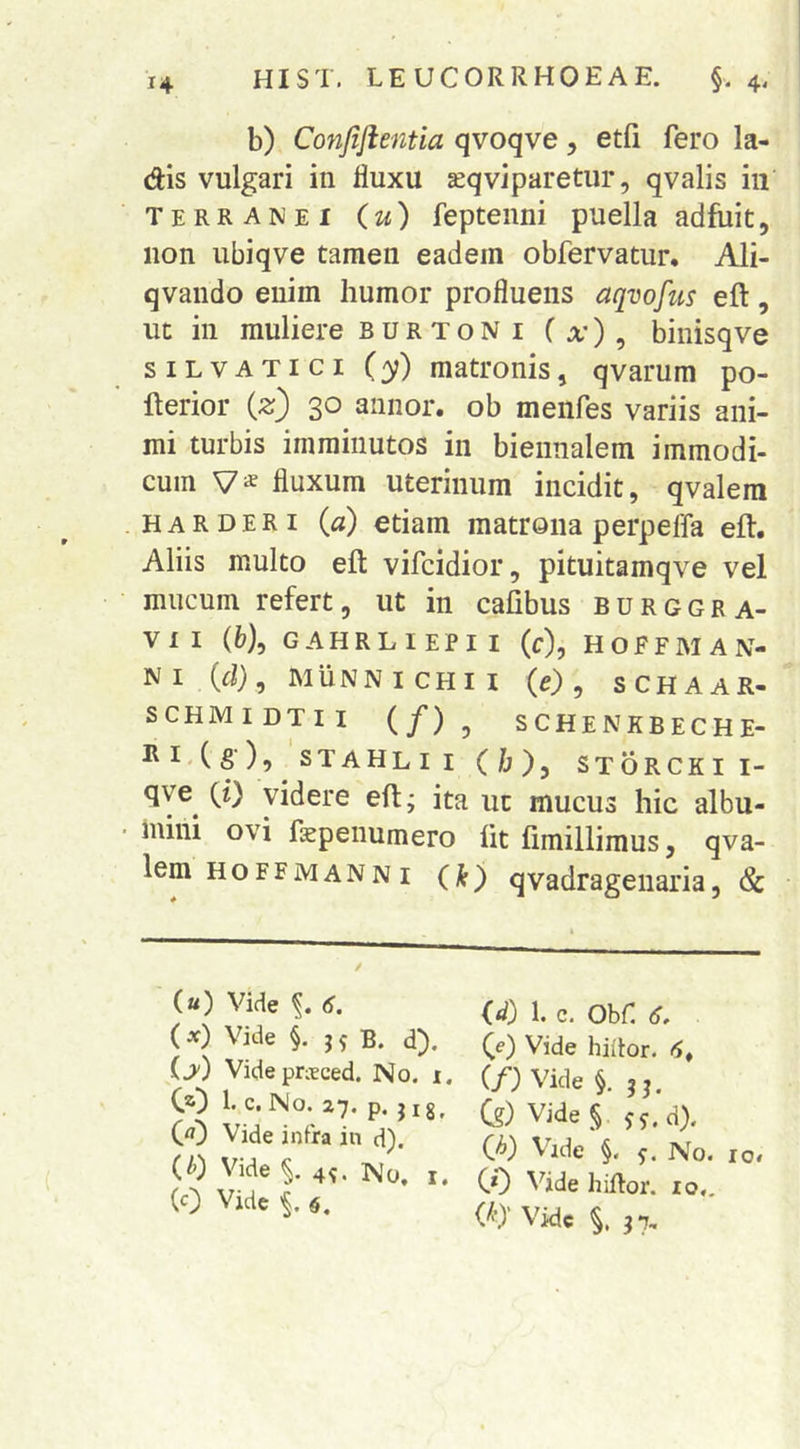 b) Confijientia qvoqve, etfi fero la- dis vulgari in fluxu jeqviparetur, qvalis iii terranei (u) feptenni puella adfuit, non ubiqve tamen eadem obfervatur. Ali- qvando enim humor profluens aqvofus eft, ut in muliere burtoni ( x) , binisqve SILVATICI (y) matronis, qvarum po- fterior (z) 30 annor, ob menfes variis ani- mi turbis imminutos in biennalem immodi- cum V* fluxum uterinum incidit, qvalera HARDERi (d) etiam matrona perpeffa eft. Aliis multo eft vifcidior, pituitamqve vel mucum refert, ut in cafibus burggra- VII (6), GAHRLIEPII (c), HOFFMAN- N I (d) , M u N N I C H I I (e) y S C H A A R- SCHMIDTII (/) , SCHENKBECHE- STAHLII (b), STORCKII- qye^ (i) videre eft; ita uc mucus hic albu- mini ovi faspenumero fit fimillimus, qva- lem HoFFMANN I (fi) qvadrageiiaria, & («) Vide (J. (x) Vide §. B. d). ij) Videprxced. No. i. CO b c. No. 27, p. j ig^ (rt) Vide infra in d). (^) Vide 4^. No. I. (0 Vide '§.4. (d) 1. c. Obf 6, (e) Vide hiitor. 6^ (/; Vide §. C?) Vide § Jj.d). (A) Vide §. No. CO ^^ide hiRor. IO,. VO' Vide 37, IO»