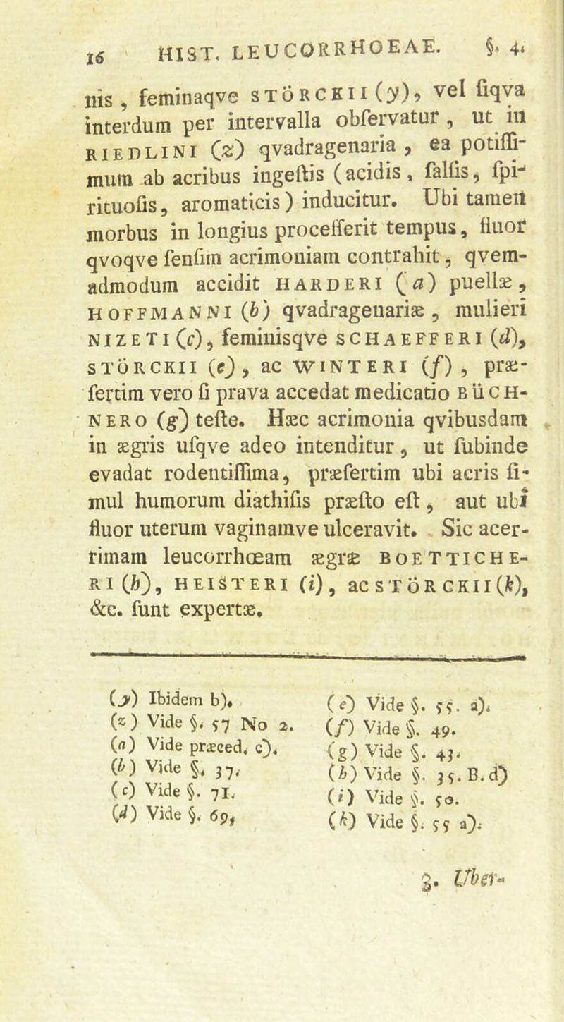 Ilis, feminaqve sToRCKiiCfy)^ vel fiqva interdum per intervalla obfervatur , ut in riedlini Qz) qvadragenaria , ea potiffi- mum ab acribus ingeftis (acidis, fallis, Ipi** rituolis, aromaticis) inducitur. Ubi tameit morbus in longius procelferit tempus, fluor qvoqve fenlim acrimoniam contrahit ^ qvem- admodum accidit harderi Qa) puellae, HOFFMANNi (6) qvadrageiiarije , mulieri NI z E TI (c), femiuisqve s c h a E ff e r i {d), storckii (0 > ac wINTERI (/) , prai- fei*tim vero fi prava accedat medicatio b ii c h- N E R o (g:) tefte. Hasc acrimonia qvibusdam ^ in sgris ufqve adeo intenditur, ut fubinde evadat rodentiflima, praefertim ubi acris li- mul humorum diathifis praelio eft, aut ubi fluor uterum vaginamve ulceravit. , Sic acer- rimam leucorrhoeam aegrae boettiche- RiCft), HEISTERI (i), acsroRCKiiC^), &c. funt expertae. (>) Ibidem b), (z) Vide 57 No (rt) Vide praecedi c}, ib) Vide §. 3 7.. (c) Vide §. 71, C*/) Vide 69, (0 Vide§. 55. (/) Vide §. 49. (g) Vide43i (h) Vide §. 35. B.d) (i) Vide 50. (^) Vide §. 5 9 a> 9. Ubeu