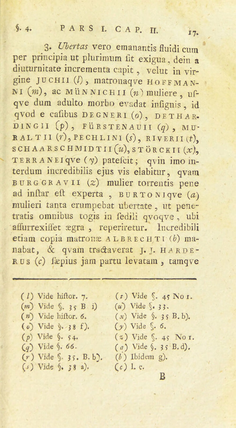 3» Ubertas vero emanantis fluidi cum per principia ut plurimum fit exigua, dein a diuturnitate incrementa capit, velut in vir- gine jucHii (J), matronaqve hoffman- NI Qm), ac MuN NI cH11 {n') muliere , uf- qve dum adulto morbo evadat infignis, id qvod e cafibus D e g n e R i (o), d e t H a r- blNGlI Cp) 5 FURSTENAUII (//) , MU- - R ALT II (r),PECHLINl (5), RIVERII^?), schaarschmidtiiC^^Xstorckii (x), ^ TERR A N EI qve ('v) patelcit; qvin imo in- terdum incredibilis ejus vis elabitur, qvam BURGGRAvii {z) mulier torrentis pene ad inftar eft experta , BURTONiqve {a) mulieri tanta erumpebat ubertate, ut pene- tratis omnibus togis in fedili qvoqve, ubi alfurrexiflet cegra , reperiretur. Incredibili etiam copia matronae ALBRECHTr(&) ma- nabat, & qvam tradaverat j. j. harde- Rus (c) ficpius jam partu levatam , tamqve ( /) Vide hiftor. 7. (ffi) Vide B i) ( n) Vide hiftor. 6. (0) Vide J8 f). (p) Vide §. 94. Vide 66. (r) Vide §.3 9. B. b}. {s) Vide §«3 8 a). (f) Vide §. 49 No i. («) Vide §. 33, Vide §. 39 B.b). ly) Vide §. 6. (s) Vide §. 49 No r. ia) Vide §. 3? B.d), (b) Ibidem g). (c) 1. c. B