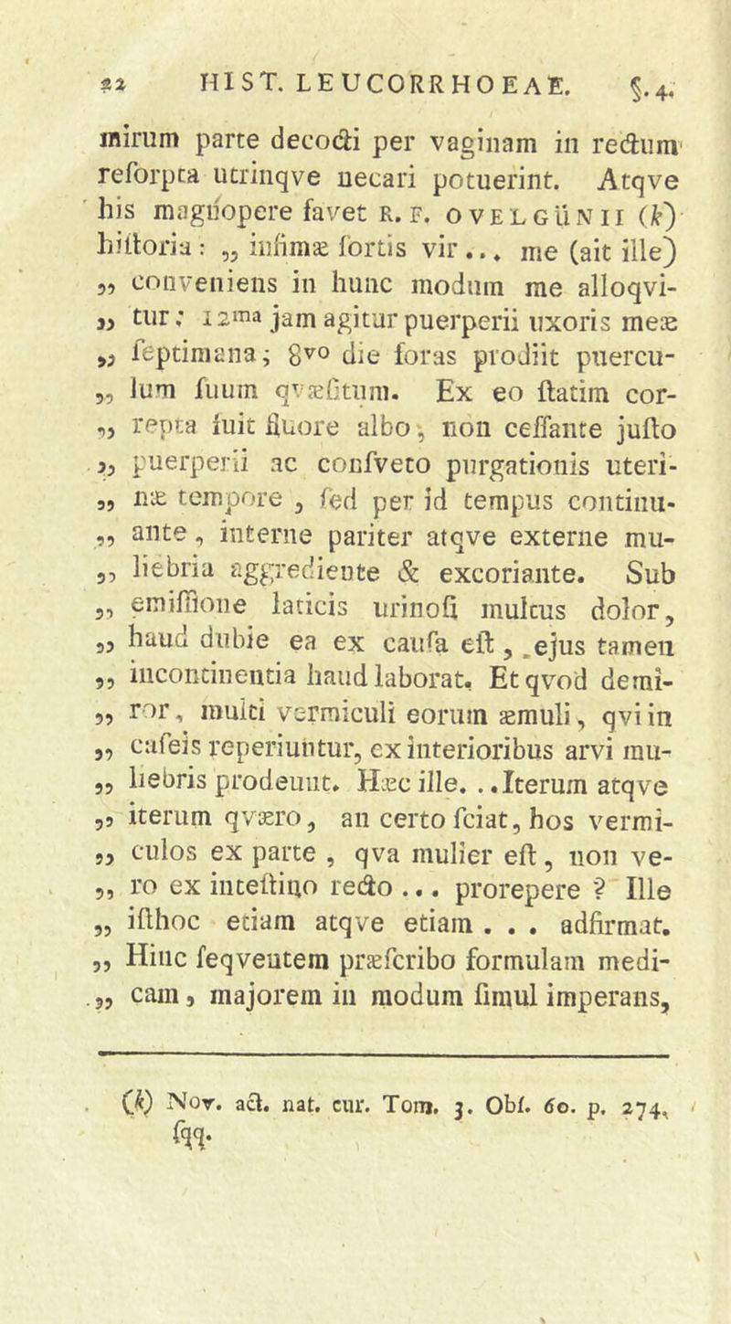 inirum parte decodi per vaginam in rediim reforpca ucrinqve necari potuerint. Atqve 'his magnopere favet r. f. ovelgunii (i^) hiiioria : „ inhmse fortis vir .. * me (ait ille) 5, conveniens in hunc modum me alloqvi- tiir; i2ma jam agitur puerperii uxoris meie leptimanaj 8^° die foras prodiit puercu- 5, Ium fuum qvjefitnm. Ex eo ftatim cor- ,5 repta iuit Huore albo j non ceffante jufto puerperii ac confveto purgationis uteri- „ ULE tempore ^ fed per id tempus contiini- ,, ante, interne pariter atqve externe mu- 35 liebria aggrediente & excoriante. Sub 5, emiffione laticis urinoQ multus dolor, ,5 haud dubie ea ex caiifa eft , .ejus tameii 5, incontinentia haud laborat, Etqvod demi- 5, ror, multi vermiculi eorum asmuli, qvi in 5, cafeis reperiuiitur, ex interioribus arvi rau- 5, liebris prodeunt. Hiecille. ..Iterum atqve 55 iterum qviero, an certo fciat, hos vermi- 5, culos ex parte , qva mulier eft, 11011 ve- 5, ro ex inteftiuo redo ... prorepere '? Ille „ ifthoc etiam atqve etiam . . . adfirmat. 5, Hinc feqveutera prjefcribo formulam medi-