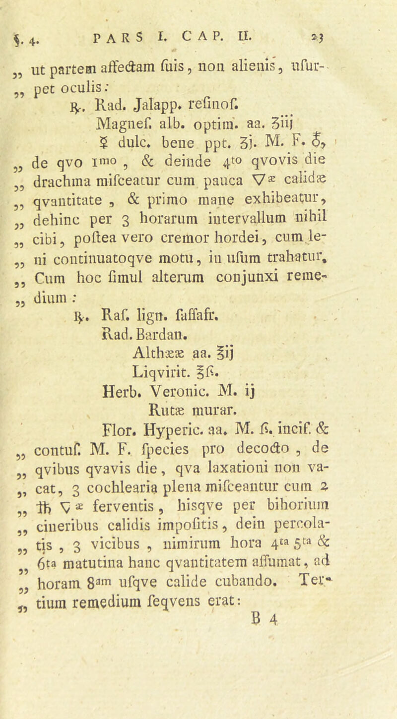 3, Ut partem affedam fuis, non alienis, ufur- ,, pet oculis: IV. Rad. Jalapp. refinof. Magnef. alb. optiin. aa. 5iij $ dulc» bene ppt. 53- M. F. S, „ de qvo imo ^ (S: deinde 4^0 qvovis die 3, drachma niifceatur cum pauca calids 3, qvautitate , & primo mane exhibeatur, 33 dehinc per 3 horarum intervallum nihil „ cibi, pollea vero cremor hordei, cum.le- ,3 ni continuatoqve motu, in ufura trahatur, 3, Cum hoc fimul alterum conjunxi reme- 5, dium : Raf. ligtt. laffafi*. Rad. Bardaii. Alth-jeje aa. ^ij Liqvirit. iF. Herb. Veronic. M. ij Rutje miirar. Flor. Hyperic. aa. M. F. incif. & ,3 contuf. M. F. fpecies pro decoAo , de „ qvibus qvavis die, qva laxationi non va- „ cat, 3 cochlearia plena mirceaiitur cum % „ Ih ferventis , hisqve per bihoriiiin ,3 cineribus calidis impofitis, dein percola- ,3 tis 5 3 vicibus , nimirum hora 4^^ 5^=* & 6ta matutina hanc qvantitatem alfumat, ad ,3 horam 8^*^ ufqve calide cubando. Ter* „ tium remedium feqvens erat: