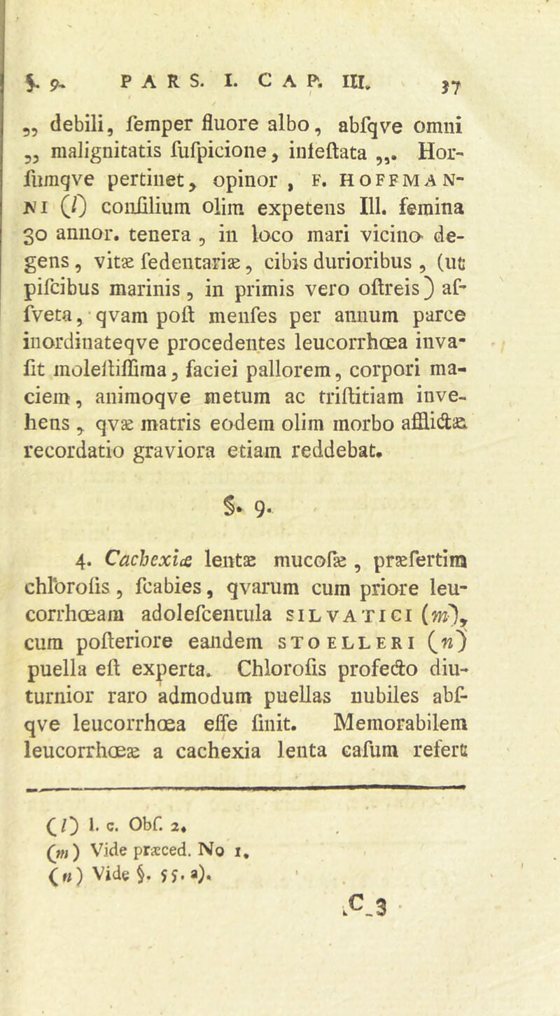 J7 5, debili, femper fluore albo, abfqve omni 35 malignitatis fufpicione, iuleftata Hoi^ fiimqve pertinet, opinor , f. hoffman- M (0 coniilium olim expetens 111. femina 30 annor, tenera , in loco mari vicino de- gens , vitae fedentariae, cibis durioribus , (ut pifcibus marinis , in primis vero oflreis) af- fveta, • qvam pofl: menfes per annum parce inordinateqve procedentes leucorrhosa inva- fit molellifliraaj faciei pallorem, corpori ma- ciem, animoqve metum ac triftitiara inve- hens 3 qvae matris eodem olim morbo afiflito recordatio graviora etiam reddebat. §* 9- 4. Cachexicc lentae mucolie , praefertim chlbroiis 5 fcabies, qvarum cum priore leu- corrhoeam adolefcentula silvatici cura pofteriore eandem stoelleri (w) puella eft experta* Chlorofis profedo diu- turnior raro admodum puellas nubiles abf- qve leucorrhoea effe finit. Memorabilem leucorrhoeae a cachexia lenta cafum refert (^l') l. c. Obf. 2« ) Vide pricced. No i, («) Vide §. i.C.3
