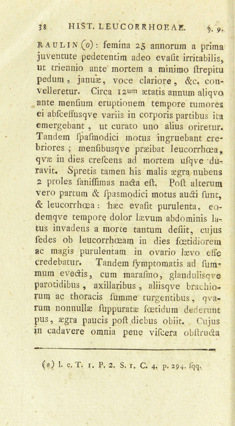 s R A u LIN (0): femiiia 25 annorum a prima' juventute pedetentim adeo evafit irritabilis, ut triennio ante' mortem a minimo ftrepitu pedum 3 januE, voce clariore , Scc, con- velleretur. Circa I2um aetatis annum aliqva ante menlium eruptionem tempore tumores ei abfcelfusqve variis in corporis partibus ita emergebant , ut curato uno alius oriretur. Tandem fpafmodici motus ingruebant cre- briores ; menfibusqve prseibat leucorrhcea, qvie in dies crefcens ad mortem ufqve ‘du-! ravit. Spretis tamen his malis xgra nubens 2 proles faniffimas nada eft, Poft alterum vero partura & Tpasmodici motus audi funt, & leucorrhoea: h^c evafit purulenta, eo- demqve tempore dolor Itevum abdominis la-. tus invadens a morte tantum defiit, cujus fedes ob leucorrhosam in dies fostidiorein ac magis purulentam in ovario Ievo elfe credebatur. Tandem fymptomatis ad fum-? inum evedis, cum marafino, glandulisqve parotidibus , axillaribus , aliisqve brachio- rum ac thoracis fumme' turgentibus, qva- rum nonnullje fuppuratje fcetidura dederunt pus, ^gra paucis poft .diebus obiit. , Cujus in cadavere omnia pene vifcera oblrruda