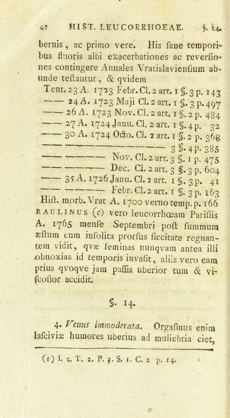 bernis, ac primo vere.' His faiie tempori- bus fluoris albi exacerbationes ac reverfio- nes contingere Annales Vratislavienlium ab- unde teftautur, & qvidem Tent.23A. 1723 Febr.Cl2 art. i §.3 p. 145 24 A. 1723 Maji Cl. 2 art. i §. 3 p. 497 26 A. 1723 Nov.Cl,2art. i§.ip. 434 27 A. I724jauu. Cl. 2art. i§.4p. g2 ‘ 30 A. 1724 Odo. Cl. 2 art. i §. 2 p. 36^ 3§-4P-385 Cl. 2 art. 3 §. I p. 475 ^— Dec. CL 2 art. 3 §. 3 p. 604 35A. i726Janu. Cl. 2art. i§, 3p. 41 “7 Febr. CI.2 art. i §. 3 p. 163 Hild. morb. Vrat A. 1700 verno temp. p. 166 B AU LINUS (c) vero leucorrhoeam Parifiis A. 17^5 menfe Septembri poft fummum sftum cum infolita prorfus liccitate regnan- tem vidit, qvs feminas nunqvam antea illi xibnoxias id temporis iiivmfit, aliis vero eam prius qvoqve jam paffis uberior tum & vi- fcolior accidit. §. 14. 4. Venus immoderata. Orgarmus enim lafciviaj humores uberius ad muliebria ciet,