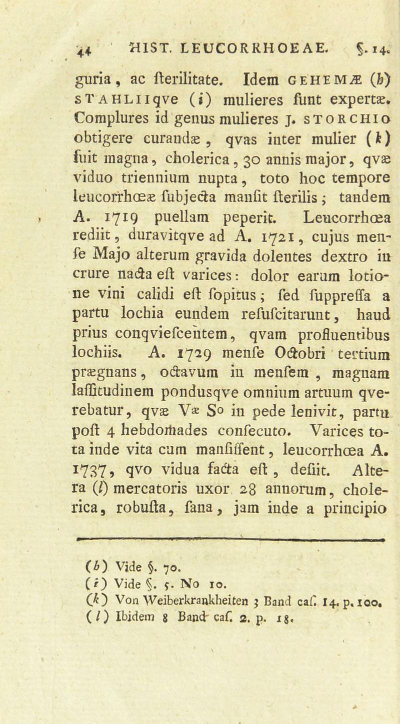 guria, ac fterilitate. Idem gehem^e (h) sTAHLiiqve (i) mulieres funt expertae. Complures id genus mulieres j. storchio obtigere curandae , qvas inter mulier (h) fuit magna, cholerica, 30 annis major, qvae viduo triennium nupta, toto hoc tempore leucorrhoeae fubjecla manlit fterilis ; tandem A. 1719 puellam peperit. Leucorrhcea rediit, duravitqve ad A. 1721, cujus meii- fe Majo alterum gravida dolentes dextro in crure nada eft varices: dolor earum lotio- ne vini calidi ell fopitus; fed fuppreffa a partu lochia eundem refufcitarunt, haud prius conqviefcehtem, qvam profluentibus lochiis. A. 1729 menfe Odobri tertium praegnans, odavum in menfem , magnam lalDtudinem pondusqve omnium artuum qve- rebatur, qvae Vae 5° in pede lenivit, partu poft 4 hebdortiades confecuto. Varices to- ta inde vita cum maiifiiTent, leucorrhcea A. 17375 9V0 vidua fada eft , defiit. Alte- ra Q) mercatoris uxor 28 annorum, chole- rica, robufta, fana, jam inde a principio (b) Vide 70. ( O Vide 5. No 10. C^) Von Weiberkrajikheiten ; Band caf I4. p. 100, (/) Ibidem 8 Band caf. 2. p. ig.