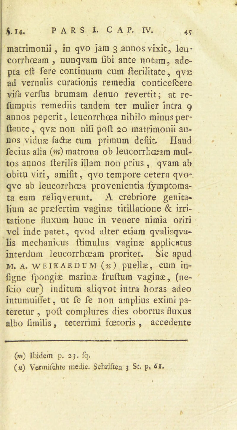 matrimoriii, in qvo jam 3 annos vixit, leu* corrhoeam , nunqvam fibi ante notam, ade- pta eft fere continuam cum fterilitate, qvje ad vernalis curationis remedia conticefcere vifa verfus brumam denuo revertit; at re- fumptis remediis tandem ter mulier intra g annos peperit, leucorrhcea nihilo minus per* I ft-ante, qvae non nili poft 20 matrimonii an- nos viduse facftae tum primum defiit. Haud fecius alia (m) matrona ob leucorrhoeam muH tos annos Herilis illam non prius , qvam ab obitu viri, amifit, qvo tempore cetera qvo-. qve ab leucorrhcea provenientia fymptoma- ta eam reliqverunt* A crebriore genita- lium ac prsefertim vaginje titillatione & irri- tatione fluxum hunc in venere nimia oriri vel inde patet, qvod alter etiam qvalisqva- lis mechanicus ftimulus vagiiue applicatus interdum leucorrhoeam proritet. Sic apud M. A. WEIKARDUM (n) puellas, cum in- figiie fpongiae marina: fruftum vaginae, (ne- fcio cur) inditum aliqvot intra horas adeo intumuilfet, ut fe fe non amplius eximi pa- teretur , poft complures dies obortus fluxus albo fimilis, teterrimi foetoris , accedente Cm) Ibidem p. 2j. Cq.