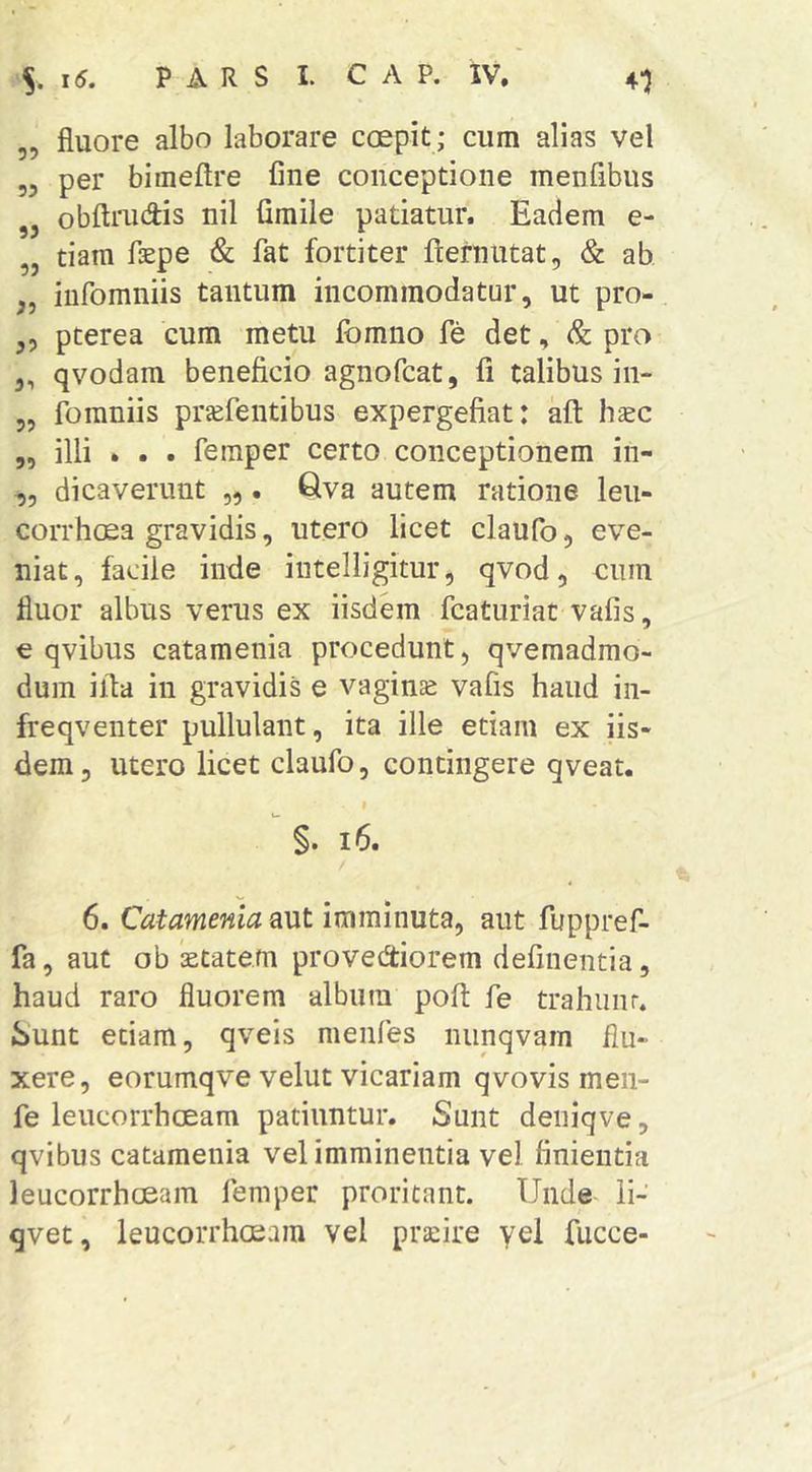 „ fluore albo laborare coepit ; cum alias vel 55 per bimeftre fine conceptione menfibus obftiaidis nil fimile patiatur. Eadem e- „ tiam faepe & fat fortiter ftefnutat, & ab „ iufomniis tantum incommodatur, ut pro- 5, pterea cum metu fbmno fe det, & pro 5, qvodam beneficio agnofcat, fi talibus in- 55 fomniis prjefentibus expergefiat: aft haec 55 illi • . . femper certo conceptionem in- ,5 dicaverunt „ . Qva autem ratione leii- corrhcea gravidis, utero licet claufo, eve- niat, facile inde intelligitur, qvod, eum fluor albus verus ex iisdem fcaturiat vafis, e qvibus catamenia procedunt, qvemadmo- duin ilta in gravidis e vaginae vafis haud iii- freqventer pullulant, ita ille etiam ex iis- dem, utero licet claufo, contingere qveat. I §. i6. 6. Catamenia aut imminuta, aut fuppref- fa 5 aut ob ktate.m provediorem defluentia, haud raro fluorem album poft fe trahiinr. Sunt etiam, qveis menfes nunqvam flu- xere, eorumqve velut vicariam qvovis men- fe leucorrhoeam patiuntur. Sunt deiiiqve, qvibus catamenia vel imminentia vel finientia leucorrhoeam femper proritant. Unde ii- qvet, leucorrhoeam vel prafire yei fiicce-