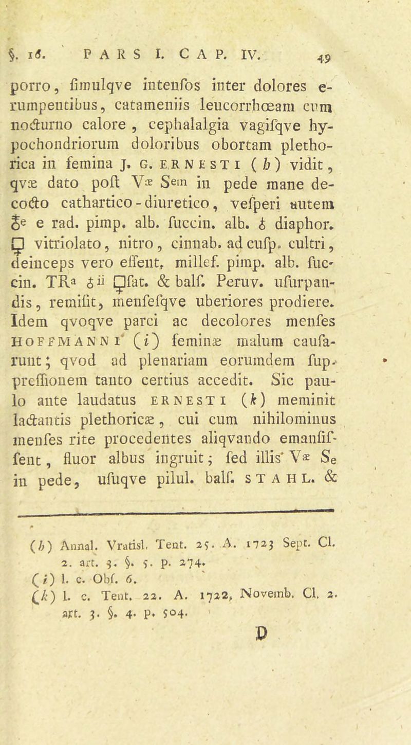 porro, Cinulqve iiiteiifos inter dolores e- rumpeiitibus, catameniis leucorrhoeam cnm iioduriio calore , cephalalgia vagifqve hy- pochondriorum doloribus obortam pletho- rica in femina j. g. er N k st i ( b) vidit, qv.^e dato poft Sem in pede mane de- codo cathartico - diuretico, vefperi autem e rad. pimp. alb. fuccin. alb. i diaphor* ^ vitriolato, nitro, cinnab. ad cufp. cultri, deinceps vero elfeiit, millef. pimp. alb. fuc' cin. TRa 5 ii IJfat. & balf. Peruv. ufurpaii- dis, remilit, menrefqve uberiores prodiere. Idem qvoqve parci ac decolores menfes HoffmannP (i) femiiiie malum caufa- runt; qvod ad plenariam eorumdem fup^ prefTiouem tanto certius accedit. Sic pau- lo ante laudatus ernesti (k) meminit ladantis plethoricas, cui cum nihilominus menfes rite procedentes aliqvando emanfif- fent, fluor albus ingruit; fed illis' V* Se in pede, ufuqve pilul. balf. s T a H L. & (A) Annal. Vrarisl. Teat, 25. A. 1-723 Sept. Q. 2. art. 3. §. 5. p. 274. (i) 1. c. Obf. <5. (;/•) 1. c. Tent. 22. A. 1722, Novemb. Cl. 2. art. 3. §. 4- P* 504- ' D