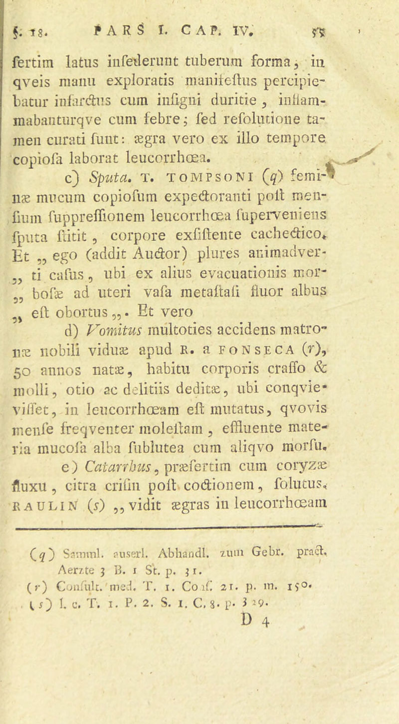 / §.18. PAR^ I. CAP. IV. j'? fertim latus iiifetlerunt tuberum forma, iii qveis manu exploratis maniteftus percipie- batur inlardliis cum infigiii duritie , inflam- mabaiiturqve cum febre; fed refoliuioiie ta- men curati funt; jegra vero ex illo tempore, copiofa laborat leucorrhcEa. ‘ c) Sputa, T. TOMPsoNi (^) femi-’ lue mucum copiofum expedoranti poli men- fium fupprelTioiiem leucorrluEa fupei^veniens fpiita liitit 5 corpore exfiftente cachedico. Et „ ego (addit Audor) plures aiiimadver- ti cafus - ubi ex alius evacuationis mor- 5, bofe ad uteri vafa raetaftali Huor albus efl; obortus,,. Et vero d) Fomitus miiltoties accidens raatro- 1102 nobili viduae apud R. a fonseca (r), 50 annos natae, habitu corporis craffo & molli, otio ac delitiis dedita, ubi conqvie- vilfet, in leucorrhceam eft mutatus, qvovis meiife freqventer molelfam , effluente mate- ria mucofa alba fublutea cum aliqvo morfu. e) Catarrhus^ cum coryzae fluxu , citra criiin poli codionem, folutus, RAULIN (r) ,, vidit segras in leucorrhosam Samml. puserl. AbhandI. zuin Gebr. pract. Aerzte 3 B. i St. p. ; r. (r) Condiit.'med. T. i. Co 21. p. m. iS®* tO b 'b. I. P. 2. S. I. C. 8- P- 3 29.