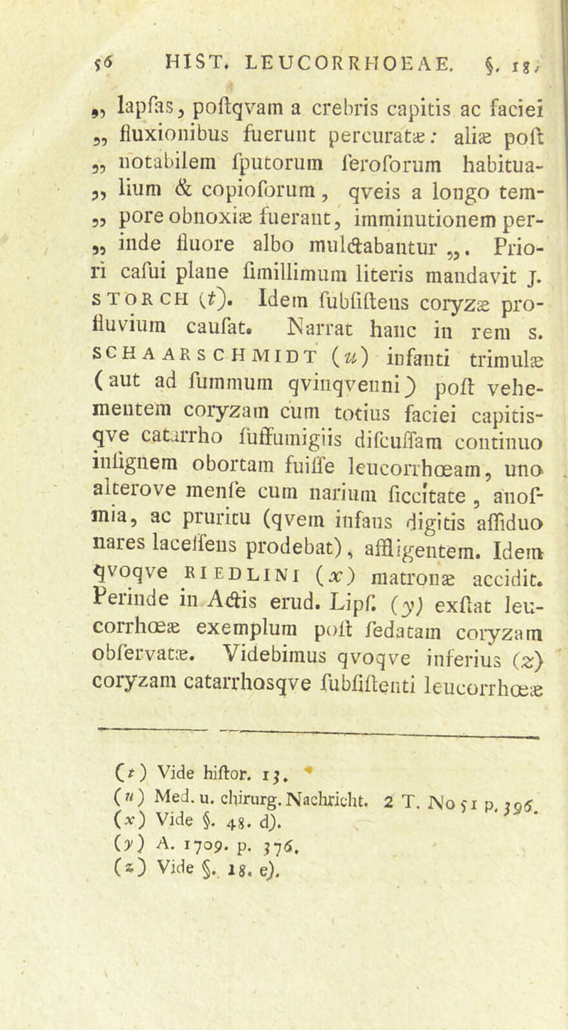 ,, lapfas, poftqvam a crebris capitis ac faciei 5, fluxionibus fuerunt percuratie; alis poft 5, notabilem fputorum feroforum habitua- 3, lium & copioforum, qveis a longo tem- 55 pore obnoxis fuerant, imminutionem per- „ inde fluore albo mulcabantur „. Prio- ri cafui plane fimillimum literis mandavit j. STORCH vO* Idem fubliftens coryzs pro- fluvium caufat» Narrat hanc in rem s. SCHAAKSCHMIDT (w) infanti trimuls (aut ad fuminum qvinqvenni ^ poft vehe- mentem coryzam cum totius faciei capitis- qve catirrho fuffuinigiis difcuffam continuo inlignem obortam fuilfe leucorrhceam, uno alteiove menfe cum narium ficcitate , anof mia, ac pruritu (qvem infans digitis afliduo nares lacelfens prodebat), affligentem. Idem qvoqve RiEDLiNi (x) matronte accidit. Peiinde in ACis erud. Lipfl (y) exflat leu- corrhoes exemplum polf fedatam coryzam oblervatce. Videbimus qvoqve inferius C^) coryzam catarrhosqve fubffflenti leucorrhoes C^) Vide hiftor. i^, * («) Med.u. chirurg.Nachricht. 2 T. No?i p 7qS (x) Vide §. 48. d). (y) A. 1709. p. j7(3;, (s) Vide §. 18. e).