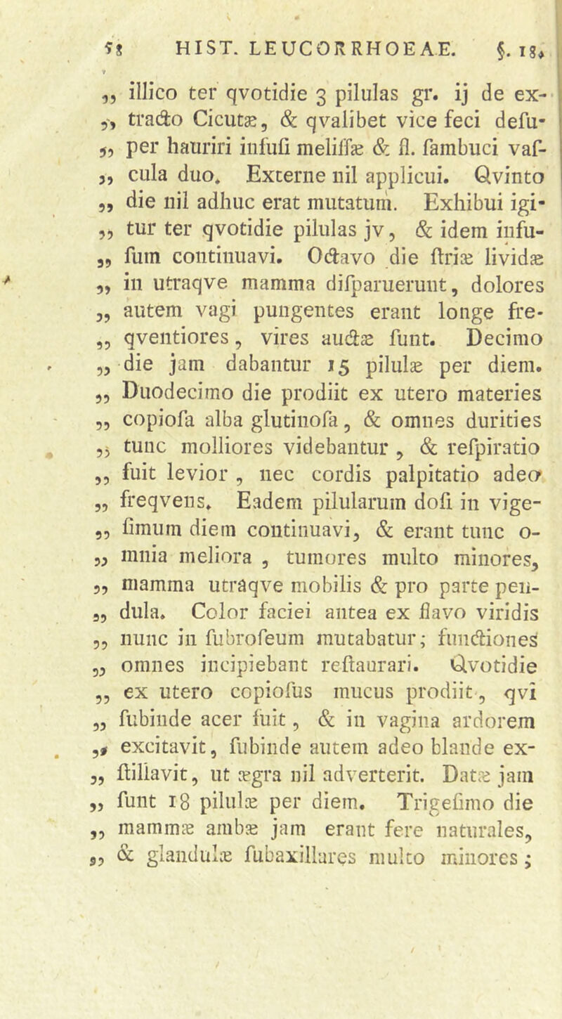 T ,, illico ter qvotidie 3 pilulas gr. ij de ex- trado Cicutae, & qvalibet vice feci defu- 5, per hauriri infufi meliffe & fl. fambuci vaf- 5, cula duo* Externe nil applicui. Qvinto ,, die nil adhuc erat mutatum. Exhibui igi- ,, tur ter qvotidie pilulas jv, & idem infu- 3, fuin continuavi. Odavo die ftriae lividae „ in utraqve mamma difparuerunt, dolores „ autem vagi pungentes erant longe ffe- ,3 qventiores, vires audae funt. Decimo „ die jam dabantur 15 pilula per diem. ,, Duodecimo die prodiit ex utero materies 5, copiofa alba glutinofa, & omnes durities 55 tunc molliores videbantur , & refpiratio ,, fuit levior , nec cordis palpitatio adeo* „ freqvens* Eadem pilularum dofi in vige- „ fimum diem continuavi, & erant tunc o- 5, mnia meliora , tumores multo minores, „ mamma utraqve mobilis & pro parte peu- „ dula. Color faciei antea ex flavo viridis 5, nunc in fubrofeum mutabatur; fuiidiones 3, omnes incipiebant reftaurari. Clvotidie ,, ex utero copiofus mucus prodiit, qvi „ fubinde acer fuit, & in vagina ardorem ,, excitavit, fubinde autem adeo blande ex- ,, fliliavit, ut legra nil adverterit. Datre jam „ funt 18 pilula per diem. Trigefimo die „ mammjB ambje jam erant fere naturales, 3, & glanduh^ fubaxillares mulco minores ;