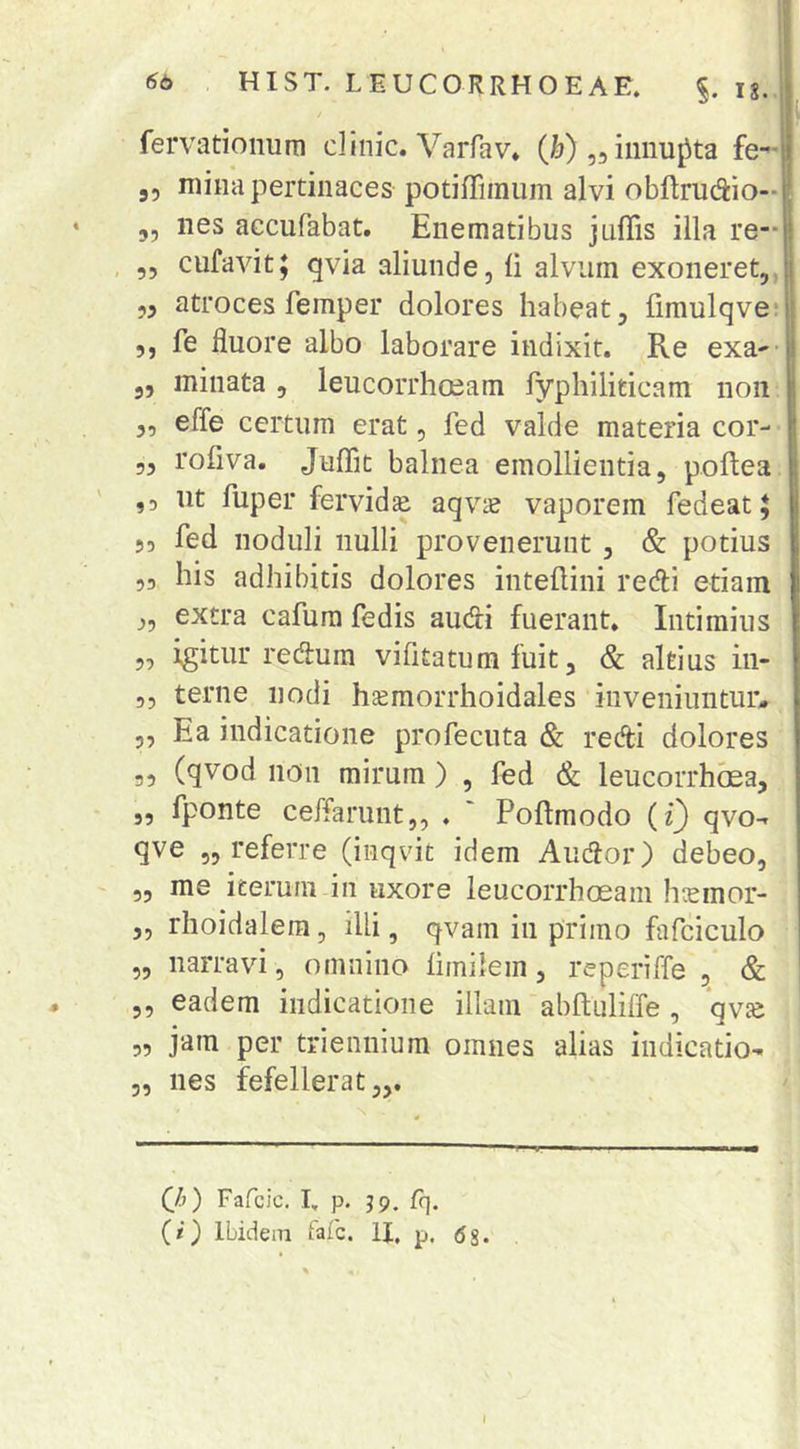 % 3? 9? 99 99 99 99 99 99 99 99 99 99 99 99 qve „ referre (inqvit idem Audor) debeo, „ me iterum in uxore leucorrhoeam hcemor- 5, rhoidalera, illi, qvam in primo fafciculo „ narravi, omnino limilem, reperiffe , & 5, eadem indicatione illam abftuliffe , qvas 99 per triennium omnes alias indicatio- 5, nes fefellerat,,. fervationum clinic. Varfav, (i[j) „ innupta fe*”ii 55 mina pertinaces potiffimum alvi obftrudio-1 nes accufabat. Enematibus jnflis illa re- cufavit; qvia aliunde, ii alvum exoneret, ,3 atroces femper dolores habeat, iimulqve* 5, fe fluore albo laborare indixit. Re exa- minata , leucorrhoeam fyphiliticam non effe certum erat, fed valde materia cor- roiiva. JuiTit balnea emollientia, poftea ut fuper fervidae aqvic vaporem fedeat 5 fed noduli nulli provenerunt , & potius his adhibitis dolores inteilini reefli etiam extra cafum fedis audti fuerant. Intimius igitur reeflum vifitatum fuit, & altius in- terne nodi hjemorrhoidales inveniuntur. Ea indicatione profeciita & reAi dolores (qvod noii mirum ) , fed &; leucorrhoea, fponte ceffarunt,, , ' Poftmodo (t) qvo (h) Fafcic. 1, p. J9, fq. (/) Ibidem fafe. U, p. gg. I