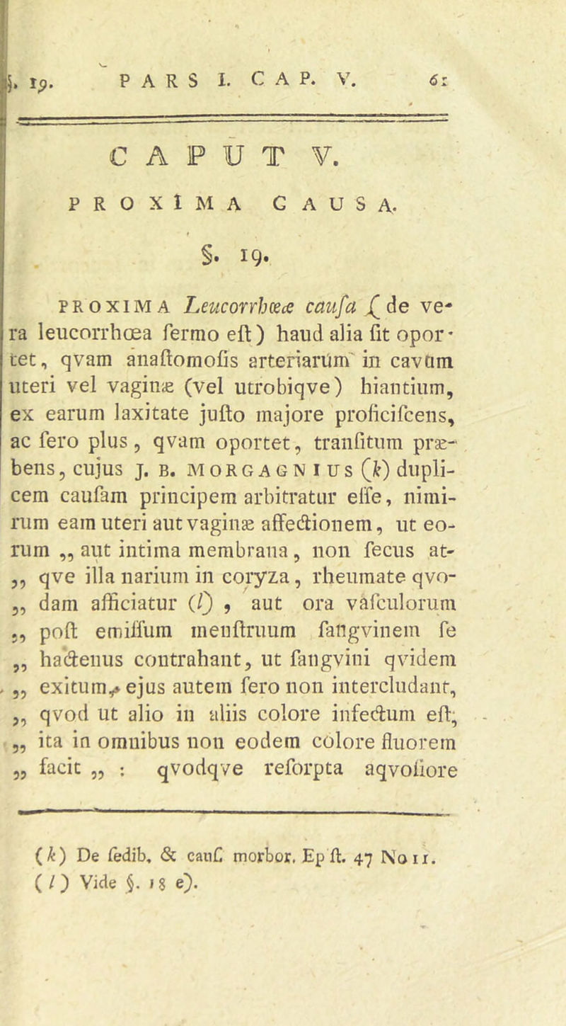 h ^9- CAPUT V. PROXIMA CAUSA. §. 19. PROXIMA Leucorrh(Sce caufa X^de ve- ra leucorrhoea fermo eft) haud alia fit opor- tet, qvam aiiaftomofis arteriariim' in cavtim uteri vel vagiuie (vel utrobiqve) hiantium, ex earum laxitate jufto majore prolicifcens, ac fero plus , qvam oportet, tranfitum prse- bens, cujus j. b. m o r g a g n i u s (^) dupli- cem caufam principem arbitratur elfe, nimi- rum eam uteri autvaginse affedionem, ut eo- rum „ aut intima membrana, non fecus at- 5, qve illa narium in coryza, rheumate qvo- 5, dam afficiatur (/} 9 aut ora vafculorum poft emilfum menftruum fangvinem fe ,, hadenus contrahant, ut faiigvini qvidem . 55 exitum,* ejus autem fero non intercludant, ,, qvod ut alio in aliis colore infedum eh, „ ita in omnibus non eodem colore fluorem „ facit „ ; qvodqve reforpta aqvoiiore (k) De fedib, & canC morbor. Ep ft. 47 Noii.