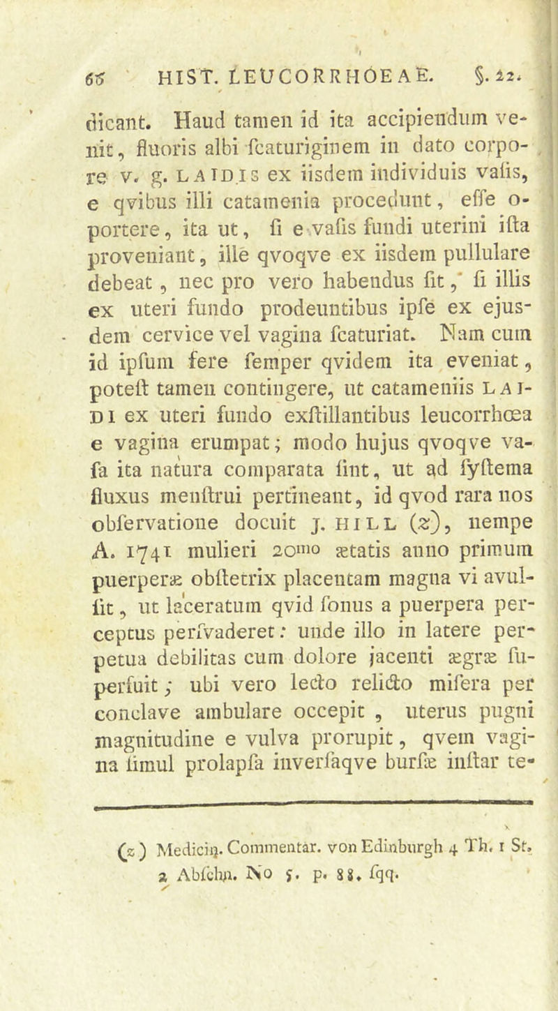 * dicant. Haud tamen id ita accipiendum ve- nit, fluoris albi fcaturiginem in dato corpo- , re V. g. LAIDIS ex iisdem individuis valis, e qvibus illi catamenia procedunt, effe o- portere, ita ut, fi e vafis fundi uterini ifta proveniant, ille qvoqve ex iisdem pullulare debeat, nec pro vero habendus fit ,* fi illis ex uteri fundo prodeuntibus ipfe ex ejus- dem cervice vel vagina fcaturiat. Nam cum id ipfum fere femper qvidem ita eveniat, potefi: tamen contingere, ut catameniis L a i- Di ex uteri fundo exfiillantibus leucorrhosa e vagina erumpat; modo hujus qvoqve va- fa ita natura comparata fint, ut ad fyftema fluxus menftrui pertineant, id qvod rara nos obfervatione docuit j. hill (s;), nempe A. 1741 mulieri 20»io statis anno primum puerperae obfietrix placentam magna vi avul- iit, ut laceratum qvid fonus a puerpera per- ceptus perfvaderet: unde illo in latere per- petua debilitas cum dolore jacenti xgvx fu- perfuit; ubi vero ledo relido mifera per conclave ambulare occepit , uterus pugni magnitudine e vulva prorupit, qvem vagi- na limul prolapla inverlaqve burfle iiillar te- X (_z ) Medicii}. Commentar, von Edinburgh 4 Th. i St,
