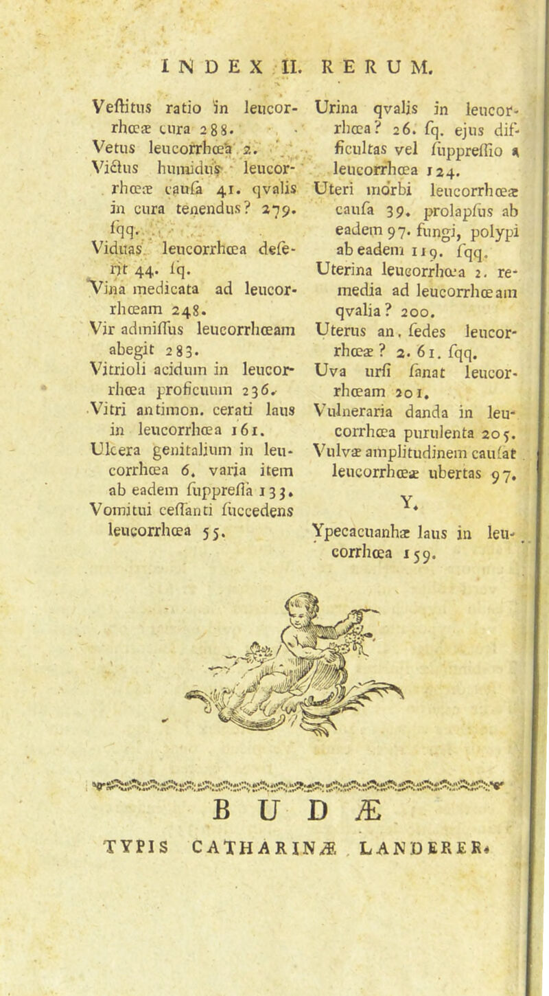 Veftitus ratio in leucor- Urina qvalis in ieucor- rhccae tura 288. *. • rhcca? 26. fq. ejus dif- Vetus leucorrhce'a','2^ ''-l.-: ficultas vel fiippreffio », Viftus humiduV leucor- leucorrlioea 124. rlicete caula 41. qvalis Uteri morbi leucorrhoea in cura tenendus? 279. caufa 39. prolapfus ab eadem 97. fungi, polypi ab eadem iiq. fqq. Viduas, leucorrhcea dele- nt 44. Iq. Uterina leucorrha-a 2, re- media ad leucorrhceam qvalia ? 200. Vina medicata ad leucor- rliceam 248. Vir admifllis leucorrhceam Uterus an. fedes leucor- abegit 283. rhceae ? 2. 61, fqq. Vitrioli acidum in leucor- Uva urii fanat leucor- rhcea proficuum 236^ rhoeam 201 ■Vitri antimon. cerati laus Vulneraria danda in leu- in leucorrhcea 161. corrhoea purulenta 205. Ukera genitalium in leu- Vulvse amplitudinem caulat corrhoea 6. varia item leucorrhcea ubertas 97, ab eadem fupprefla 133, Vomitui ceffanti fuccedens leucorrhcea 55. Ypecacuanhar laus in leu-. corrhoea 159. TYPIS CATHARIN.^, , LANDERER*