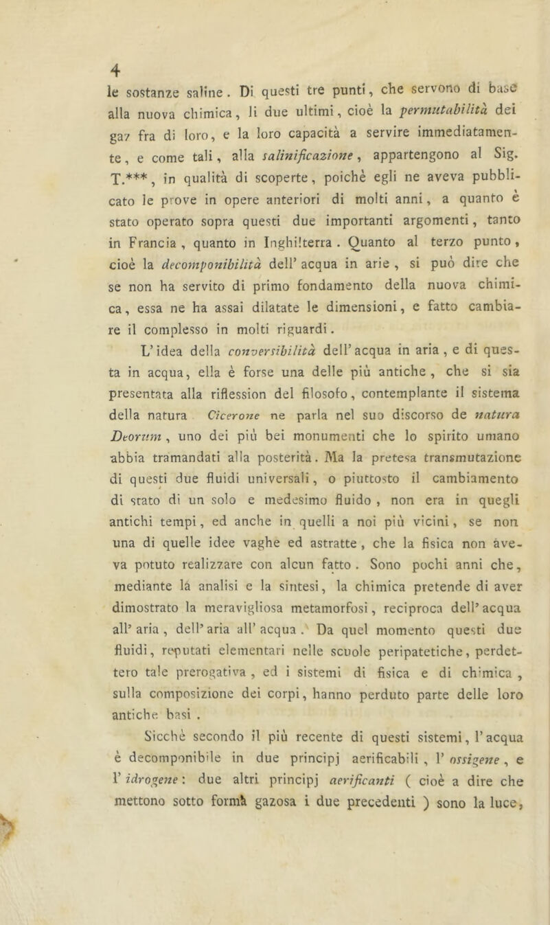 le sostanze saline. Di questi tre punti, che setvono di base alla nuova chimica, li due ultimi, cioè la permutabilità dei gaz fra di loro, e la loro capacità a servire immediatamen- te, e corne tali, alla talinificazione, appartengono al Sig. T.***, in qualità di scoperte, poichè egli ne aveva pubbli- cato le prove in opéré anteriori di molti anni, a quanto è stato operato sopra questi due important! argomenti, tanto in Francia, quanto in Inghiiterra . Ouanto al terzo punto , cioè la decomponibilità dell’ acqua in arie , si puô dire che se non ha servito di primo fondamento délia nuova chimi- ca, essa ne ha assai dilatate le dimensioni, e fatto cambia- re il complesso in molti riguardi. L’idea délia converribilità dell’acqua in aria, e di ques- ta in acqua, elîa è forse una delle più antiche , che si sia presentata alla riflession del filosofo, contemplante il sisteina délia natura Cicerone ne parla nel sua discorso de naturel Deorv.m , uno dei più bei monumenti che lo spirito umano abbia tramandati alla postérité. Ma la pretesa transmutazione di questi due fluidi universali, o piuttosto il cambiamento di stato di un solo e medesimo fluido , non era in quegli antichi tempi, ed anche in quelli a noi più vicini, se non una di quelle idee vaghe ed astratte , che la fisica non àve- va potuto realizzare con alcun fatto. Sono pochi anni che, mediante la analisi e la sintesi, la chimica pretende di aver dimostrato la meravigliosa metamorfosi, reciproca dell’acqua ail’aria , dell’aria ail’acqua . Da quel momento questi due fluidi, reputati elementari neîle scuole peripatetiche, perdet- tero taie prerogativa , ed i sistemi di fisica e di ch:mica , sulla composizione dei corpi, hanno perduto parte delle loro antiche basi . Sicchè secondo il più recente di questi sistemi, l’acqua è decomponibde in due principj aerificabili , 1’ nssigene , e F idrogene : due altri principj aerificanti ( cioè a dire che mettono sotto formé gazosa i due precedenti ) sono la luce,