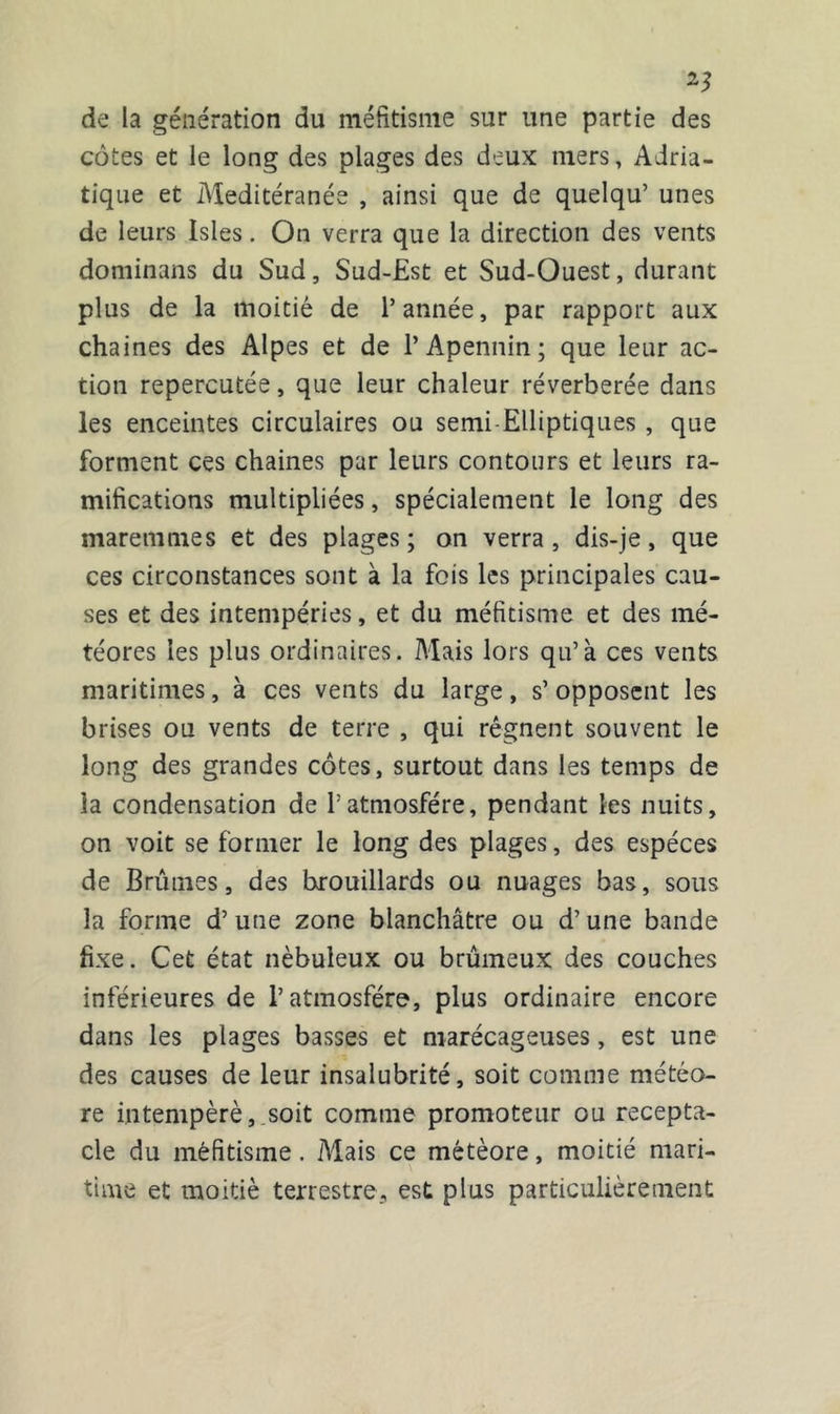 de la génération du méfitisme sur une partie des côtes et le long des plages des deux mers, Adria- tique et Meditéranée , ainsi que de quelqu’ unes de leurs Isles. On verra que la direction des vents dominans du Sud, Sud-Est et Sud-Ouest, durant plus de la moitié de l’année, par rapport aux chaines des Alpes et de l’Apennin; que leur ac- tion repercutée, que leur chaleur réverbérée dans les enceintes circulaires ou semi-Elliptiques , que forment ces chaines par leurs contours et leurs ra- mifications multipliées, spécialement le long des maremmes et des plages; on verra, dis-je, que ces circonstances sont à la fois les principales cau- ses et des intempéries, et du méfitisme et des mé- téores les plus ordinaires. Mais lors qu’à ces vents maritimes, à ces vents du large, s’ opposent les brises ou vents de terre , qui régnent souvent le long des grandes côtes, surtout dans les temps de la condensation de Patmosfére, pendant les nuits, on voit se former le long des plages, des espèces de Brûmes, des brouillards ou nuages bas, sous la forme d’une zone blanchâtre ou d’une bande fixe. Cet état nébuleux ou brumeux des couches inférieures de l’atmosfére, plus ordinaire encore dans les plages basses et marécageuses, est une des causes de leur insalubrité, soit comme météo- re intempèrè, soit comme promoteur ou récepta- cle du méfitisme. Mais ce météore, moitié mari- time et moitié terrestre, est plus particulièrement