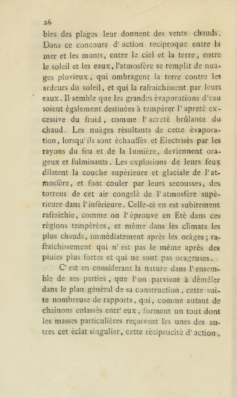 blés des plages leur donnent des vents chauds. Dans ce concours d’action réciproque entre la mer et les monts, entre le ciel et la terre, entre le soleil et les eaux, l’atmosfère se remplit de nua- ges pluvieux, qui ombragent la terre contre les ardeurs du soleil, et qui la rafraîchissent par leurs eaux. If semble que les grandes évaporations d’eau soient également destinées à tempérer 1’ âpreté ex- cessive du froid , comme l’acretè brûlante du çhaud. Les images résultants de cetce évapora- tion, lorsqu’ils sont èchauffè.s et Electrisés par les rayons du feu et de la lumière, deviennent ora- geux et fulminants. Les explosions de leurs feux dilatent la couche supérieure et glaciale de I’at- mosfère, et font couler par leurs secousses, des torrens de cet air congelé de l’atmosfère supé- rieure dans l’inférieure. Celle-ci en est subitement rafraichie, comme on l’éprouve en Eté dans ces régions tempérées, et même dans les climats les plus chauds, immédiatement après les orâges ; ra- fraîchissement qui n’ est pas le même après des piuies plus fortes et qui ne sont pas orageuses. C’ est en considérant la nature dans 1’ ensem- ble de ses parties , que l’on parvient à démêler dans le plan général de sa construction, cette sui- te nombreuse de rapports, qui, comme autant de chaînons enlassès encr’ eux, forment un tout dont les masses particulières reçoivent les unes des au- tres cet éclat singulier, cette réciprocité d’action..