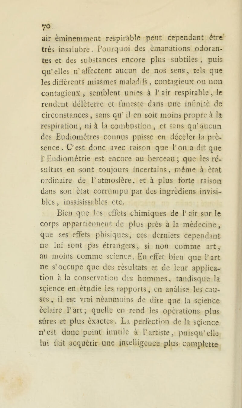 yo air éminemment respirable peut cependant être très insalubre. Pourquoi des émanations odoran- tes et des substances encore plus subtiles , puis qu’elles n’ affectent aucun de nos sens, tels que les différents miasmes maladifs, contagieux ou non contagieux, semblent unies à l’air respirable, le rendent délèterre et funeste dans une infinité de circonstances, sans qu; il en soit moins propre à la respiration, ni à la combustion, et sans qu’aucun des Eudiomêtres connus puisse en déceler la pré- sence. C’est donc avec raison que l’on a dit que f Eudiomêtrie est encore au berceau ; que les ré- sultats en sont toujours incertains, même à état ordinaire de l’atmosfêre, et à plus forte raison dans son état corrumpu par des ingrèdiens invisi- bles , insaisissables etc. Bien que les effets chimiques de l’air sur le corps appartiennent de plus prés à la médecine, que ses effets phisiques, ces derniers cependant ne lui sont pas étrangers, si non comme art, au moins comme science. En effet bien que l’art ne s’occupe que des résultats et de leur applica- tion à la conservation des hommes, tandisque la sçicnce en étudie les rapports, en auâlise les cau- ses, il est vrai néanmoins de dire que la sçience éclaire l’art; quelle en rend les opérations plus sûres et plus èxactes. La perfection de la sçience n’est donc point inutile à l’artiste, puisqu’elle lui fait acquérir une intelligence plus complette