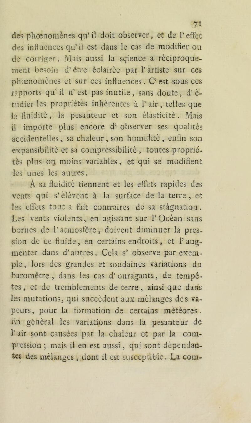 des phœnomènes qu’il doit observer, et de l’effet des influences qu’ il est dans le cas de modifier ou de corriger. Mais aussi la sçience a réciproque- ment besoin d’être éclairée par l’artiste sur ces phœnomènes et sur ces influences. C’ est sous ces rapports qu’il n’est pas inutile, sans doute, d’è- tudier les propriétés inhérentes à l’air, telles que la fluidité, la pesanteur et son élasticité. Mais il importe plus encore d’ observer ses qualités accidentelles, sa chaleur, son humidité, enfin son expansibilitè et sa compressibilité , toutes proprié- tés plus on moins variables, et qui se modifient les unes les autres. À sa fluidité tiennent et les effets rapides des vents qui s’élèvent à la surface de la terre, et les effets tout a fut contraires de sa stagnation. Les vents violents, en agissant sur l’Océan sans bornes de l’atmosfêre, doivent diminuer la pres- sion de ce fluide, en certains endroits, et 1’ aug- menter dans d’autres. Cela s’ observe par exem- ple, lors des grandes et soudaines variations du baromètre, clans les cas d’ouragants, de tempê- tes, et de tremblements de terre, ainsi que dans les mutations, qui succèdent aux mélanges des va- peurs, pour la formation de certains météores. En général les variations dans la pesanteur de f air sont causées par la chaleur et par la com- pression ; mais il en est aussi, qui sont dépendan- tes des mélanges, dont il est susceptible. La com-