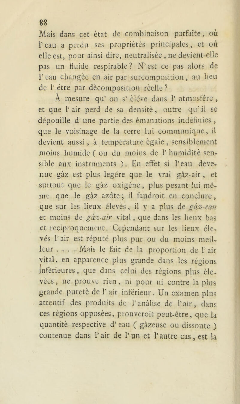 Mais dans cet état de combinaison parfaite, où l’eau a perdu ses propriétés principales, et où elle est, pour ainsi dire, neutralisée , ne devient-elle pas un finide respirable ? N’est ce pas alors de 1’ eau changée en air par surimposition, au lieu de 1’ être par décomposition réelle ? À mesure qu’ on s’ élève dans 1’ atmo-sfêre , et que l’air perd de sa densité, outre qu’il se dépouille d’une partie des émanations indéfinies, que le voisinage de la terre lui communique, il devient aussi , à température égale, sensiblement moins humide ( ou du moins de 1’ humidité sen- sible aux instruments ). En effet si l’eau deve- nue gâz est plus légère que le vrai gâz-air, et surtout que le gâz oxigéne, plus pesant lui mê- me que le gâz azote; il faudrait en conclure, que sur les lieux élevés, il y a plus de gaz-eau et moins de gâz-air vital, que dans les lieux bas et réciproquement. Cependant sur les lieux éle- vés l’air est réputé plus pur ou du moins meil- leur .... Mais le fait de la proportion de 1’ air vital, en apparence plus grande dans les régions inférieures, que dans celui des régions plus éle- vées, ne prouve rien, ni pour ni contre la plus grande pureté de l’air inférieur. Un examen plus attentif des produits de banalise de l’air, dans ces régions opposées, prouverait peut-être, que la quantité respective d’eau ( gâzeuse ou dissoute ) contenue dans l’air de l’un et l’autre cas, est la