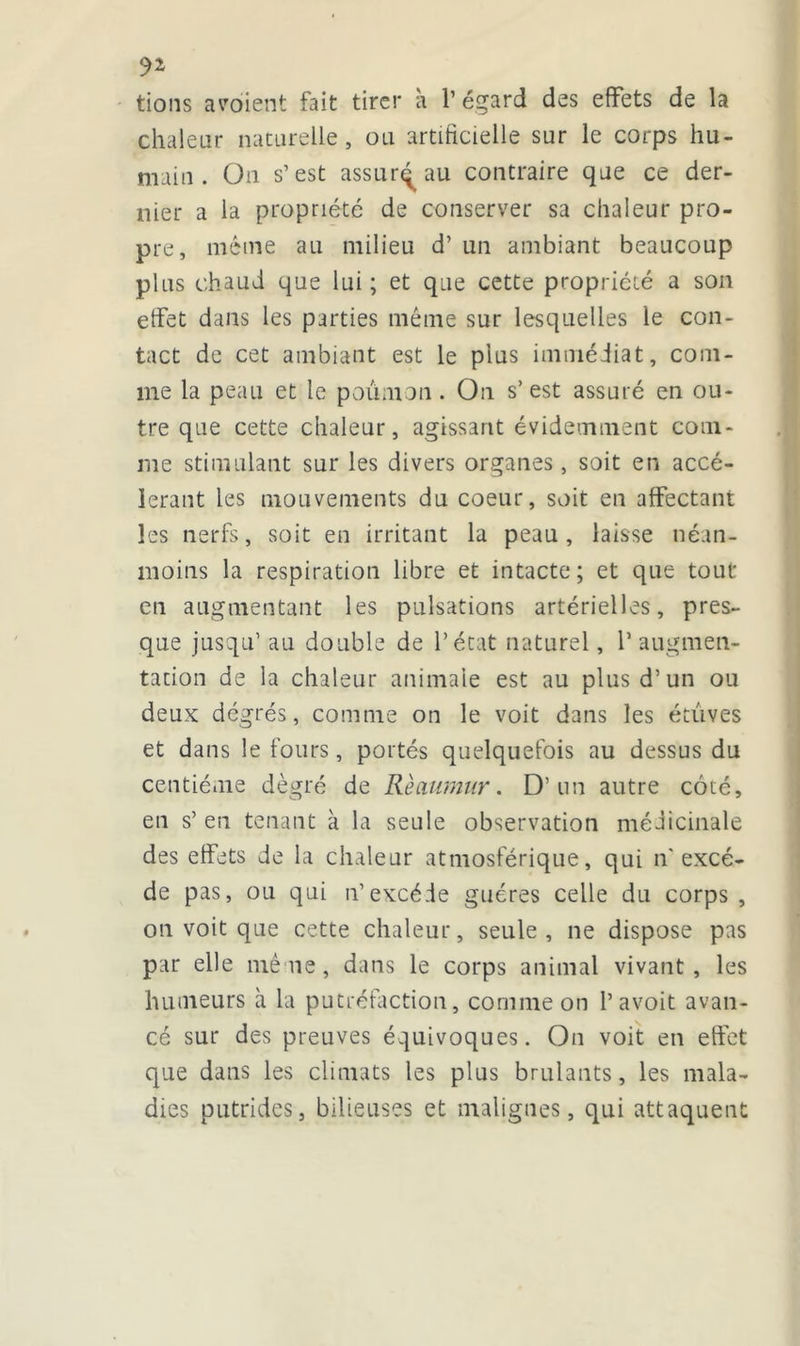 tions aboient fait tirer h 1’ égard des effets de la chaleur naturelle, ou artificielle sur le corps hu- main. On s’est assurq au contraire que ce der- nier a la propriété de conserver sa chaleur pro- pre, même au milieu d’un ambiant beaucoup plus chaud que lui ; et que cette propriété a son effet dans les parties même sur lesquelles le con- tact de cet ambiant est le plus immédiat, com- me la peau et le poumon. On s’ est assuré en ou- tre que cette chaleur, agissant évidemment com- me stimulant sur les divers organes, soit en accé- lérant les mouvements du coeur, soit en affectant les nerfs, soit en irritant la peau, laisse néan- moins la respiration libre et intacte; et que tout en augmentant les pulsations artérielles, pres- que jusqu’ au double de l’état naturel, l’augmen- tation de la chaleur animale est au plus d’un ou deux degrés, comme on le voit dans les étuves et dans le fours, portés quelquefois au dessus du centième dègré de Rèaumur. D’un autre côté, en s’ en tenant à la seule observation médicinale des effets de la chaleur atmosférique, qui n' excè- de pas, ou qui n’excède guéres celle du corps, on voit que cette chaleur, seule, ne dispose pas par elle mê ne, dans le corps animal vivant , les humeurs à la putréfaction, comme on P avoit avan- cé sur des preuves équivoques. On voit en effet que dans les climats les plus brûlants, les mala- dies putrides, bilieuses et malignes, qui attaquent