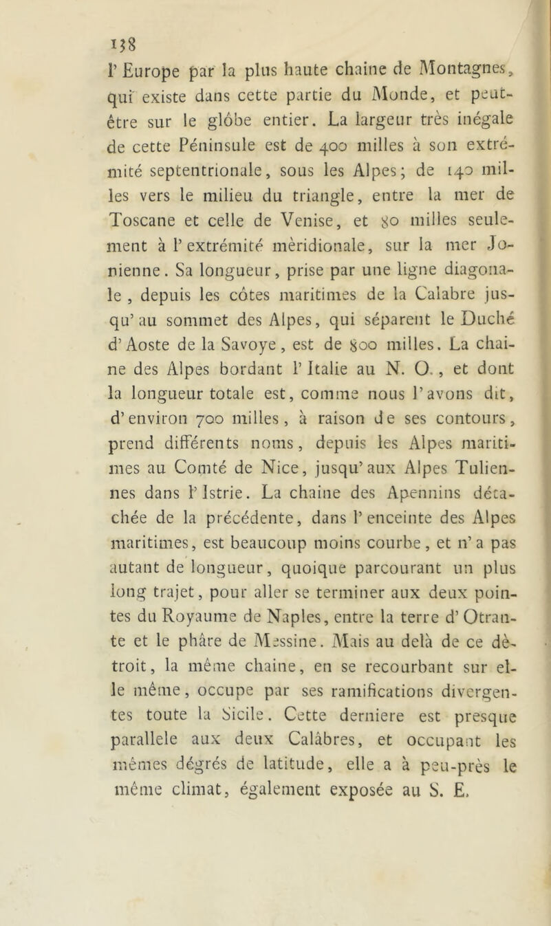1*8 l’Europe par la plus haute chaîne de Montagnes, qui existe dans cette partie du Monde, et peut- être sur le globe entier. La largeur très inégale de cette Péninsule est de 400 milles à son extré- mité septentrionale, sous les Alpes; de 140 mil- les vers le milieu du triangle, entre la mer de Toscane et celle de Venise, et 80 milles seule- ment à l’extrémité méridionale, sur la mer Jo- nienne. Sa longueur, prise par une ligne diagona- le , depuis les côtes maritimes de la Calabre jus- qu’au sommet des Alpes, qui séparent le Duché d’Aoste de la Savoye, est de 800 milles. La chaî- ne des Alpes bordant l’Italie au N. O., et dont la longueur totale est, comme nous l’avons dit, d’environ 700 milles, à raison de ses contours, prend différents noms, depuis les Alpes mariti- mes au Comté de Nice, jusqu’aux Alpes Tulien- nes dans l’istrie. La chaine des Apennins déca- chée de la précédente, dans l’enceinte des Alpes maritimes, est beaucoup moins courbe, et n’a pas autant de longueur, quoique parcourant un plus long trajet, pour aller se terminer aux deux poin- tes du Royaume de Naples, entre la terre d’Otran- te et le phare de Messine. Mais au delà de ce dé- troit, la même chaine, en se recourbant sur el- le même, occupe par ses ramifications divergen- tes toute la Sicile. Cette derniere est presque parallèle aux deux Calabres, et occupant les mêmes dégrés de latitude, elle a à peu-prés le même climat, également exposée au S. E.
