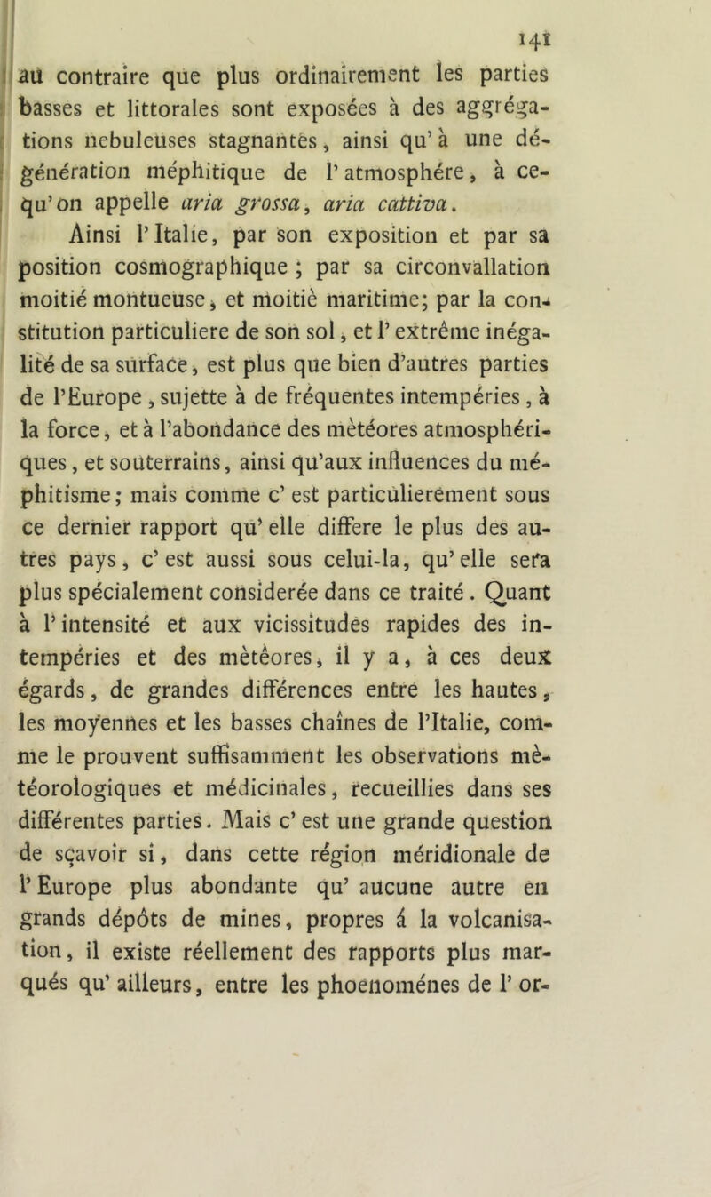 ! au contraire que plus ordinairement les parties basses et littorales sont exposées à des agréga- tions nébuleuses stagnantes, ainsi qu’ à une dé- génération méphitique de 1* atmosphère, à ce- qu’on appelle aria grossa, aria cattiva. Ainsi T Italie, par son exposition et par sa position cosmographique ; par sa circonvallation moitié montueuse j et moitié maritime; par la con- stitution particulière de son sol, et P extrême inéga- lité de sa surface, est plus que bien d’autres parties de l’Europe , sujette à de fréquentes intempéries , à la force, et à l’abondance des météores atmosphéri- ques , et souterrains, ainsi qu’aux influences du mé- phitisme; mais comme c’ est particulièrement sous ce dernier rapport qu’ elle différé le plus des au- tres pays, c’est aussi sous celui-la, qu’elle sera plus spécialement considérée dans ce traité . Quant à P intensité et aux vicissitudes rapides des in- tempéries et des météores * il y a, à ces deux égards, de grandes différences entre les hautes, les moyennes et les basses chaînes de l’Italie, com- me le prouvent suffisamment les observations mé- téorologiques et médicinales, recueillies dans ses différentes parties. Mais c’est une grande question de sçavoîr si, dans cette région méridionale de P Europe plus abondante qu’ aucune autre en grands dépôts de mines, propres à la volcanisa- tion, il existe réellement des rapports plus mar- qués qu’ ailleurs, entre les phoenoménes de P or-