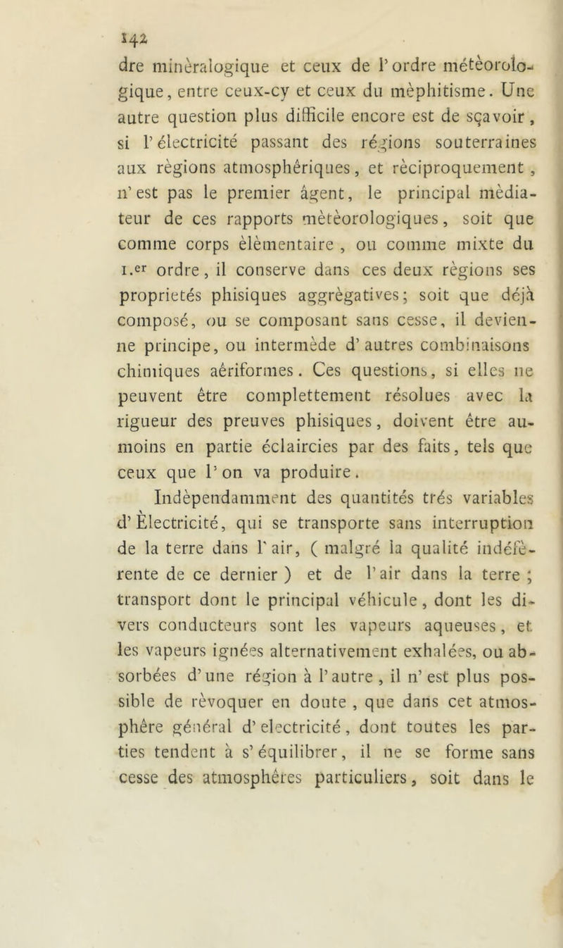 dre minéralogique et ceux de l’ordre météorolo- gique, entre ceux-cy et ceux du méphitisme. Une autre question plus difficile encore est de sçavoir, si l’électricité passant des régions souterraines aux régions atmosphériques, et réciproquement , 11’est pas le premier agent, le principal média- teur de ces rapports météorologiques, soit que comme corps élémentaire , ou comme mixte du i.er ordre, il conserve dans ces deux régions ses propriétés phisiques aggrègatives ; soit que déjà composé, ou se composant sans cesse, il devien- ne principe, ou intermède d’autres combinaisons chimiques aêriformes. Ces questions, si elles 11e peuvent être complettement résolues avec la rigueur des preuves phisiques, doivent être au- moins en partie éclaircies par des faits, tels que ceux que l’on va produire. Indépendamment des quantités très variables d’Electricité, qui se transporte sans interruption de la terre dans l'air, ( malgré la qualité indéfè- rente de ce dernier ) et de l’air dans la terre ; transport dont le principal véhicule, dont les di- vers conducteurs sont les vapeurs aqueuses, et. les vapeurs ignées alternativement exhalées, ou ab- sorbées d’une région à l’autre, il n’est plus pos- sible de révoquer en doute , que dans cet atmos- phère général d’électricité, dont toutes les par- ties tendent à s’équilibrer, il ne se forme sans cesse des atmosphères particuliers, soit dans le