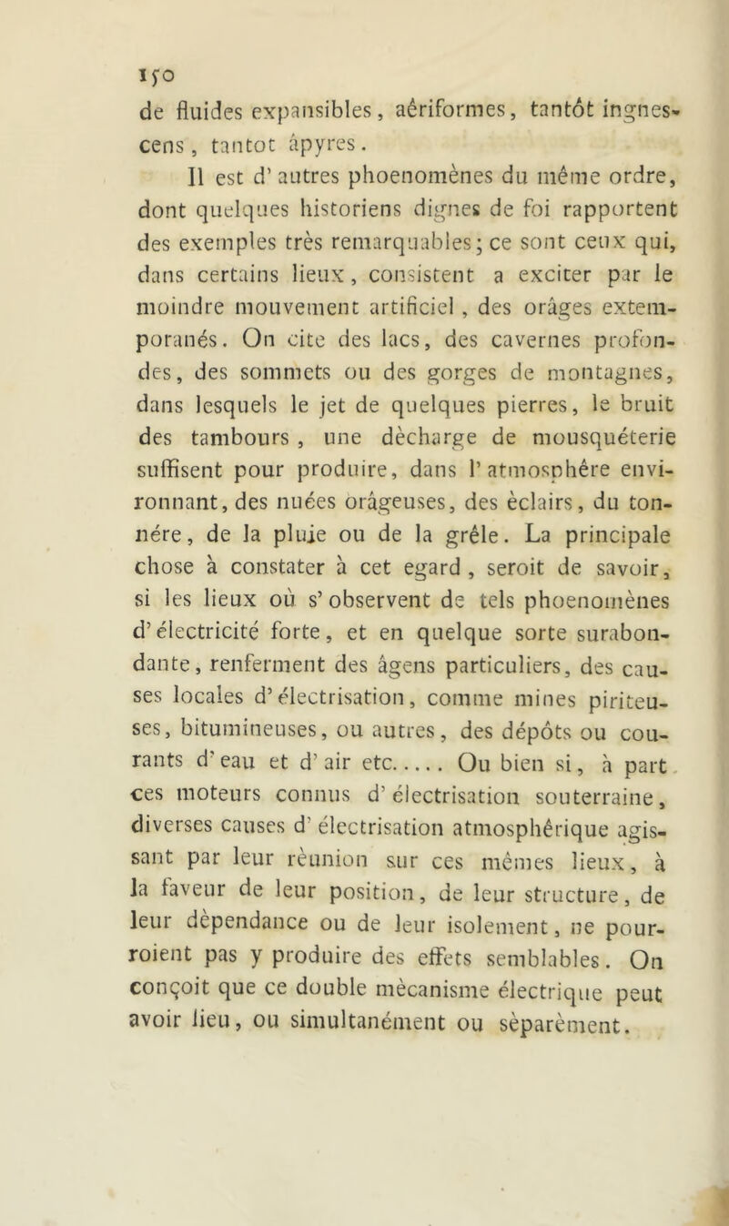 MO de fluides expansibles, aériformes, tantôt ingnes- cens, tantôt âpyres. Il est d’autres phoenomènes du même ordre, dont quelques historiens dignes de foi rapportent des exemples très remarquables; ce sont ceux qui, dans certains lieux, consistent a exciter par ie moindre mouvement artificiel , des orages extem- poranés. On cite des lacs, des cavernes profon- des, des sommets ou des gorges de montagnes, dans lesquels le jet de quelques pierres, le bruit des tambours , une décharge de mousquéterie suffisent pour produire, dans l’atmosphère envi- ronnant, des nuées orageuses, des éclairs, du ton- nére, de la pluie ou de la grêle. La principale chose à constater h cet egard, seroit de savoir, si les lieux où s’ observent de tels phoenomènes d’électricité forte, et en quelque sorte surabon- dante, renferment des âgens particuliers, des cau- ses locales d’électrisation, comme mines piriteu- ses, bitumineuses, ou autres, des dépôts ou cou- rants d'eau et d’air etc Ou bien si, à part ces moteurs connus d’électrisation souterraine, diverses causes d'électrisation atmosphérique agis- sant par leur réunion sur ces mêmes lieux, à la laveur de leur position, de leur structure, de leur dépendance ou de leur isolement, ne pour- roient pas y produire des effets semblables. On conçoit que ce double mécanisme électrique peut avoir lieu, ou simultanément ou séparément.