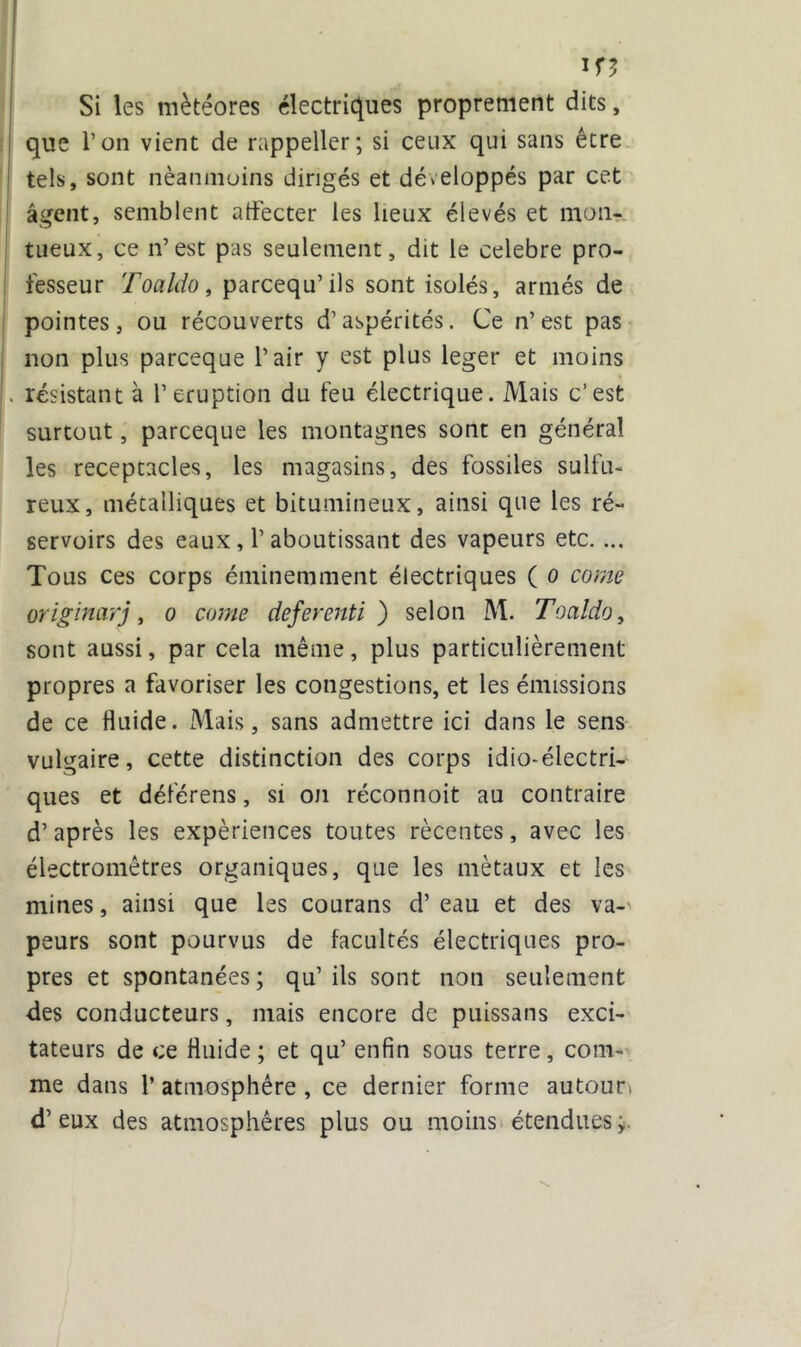 Ifî Si les météores électriques proprement dits, que l’on vient de rappeller; si ceux qui sans être tels, sont néanmoins dirigés et développés par cet agent, semblent affecter les lieux élevés et mon- tueux, ce n’est pas seulement, dit le célébré pro- fesseur Toaldo, parcequ’ils sont isolés, armés de pointes, ou récouverts d’aspérités. Ce n’est pas non plus parceque l’air y est plus leger et moins . résistant à l’éruption du feu électrique. Mais c’est surtout, parceque les montagnes sont en général les réceptacles, les magasins, des fossiles sulfu- reux, métalliques et bitumineux, ainsi que les ré- servoirs des eaux, l’aboutissant des vapeurs etc. ... Tous ces corps éminemment électriques ( o corne originarj, o corne deferenti ) selon M. Toaldo, sont aussi, par cela même, plus particulièrement propres a favoriser les congestions, et les émissions de ce fluide. Mais, sans admettre ici dans le sens vulgaire, cette distinction des corps idio-électri- ques et déférens, si on réconnoit au contraire d’après les expériences toutes récentes, avec les électromêtres organiques, que les métaux et les mines, ainsi que les courans d’eau et des va-' peurs sont pourvus de facultés électriques pro- pres et spontanées; qu’ils sont non seulement des conducteurs, mais encore de puissans exci- tateurs de ce fluide; et qu’ enfin sous terre, com- me dans 1’ atmosphère , ce dernier forme autour» d’eux des atmosphères plus ou moins étendues;.