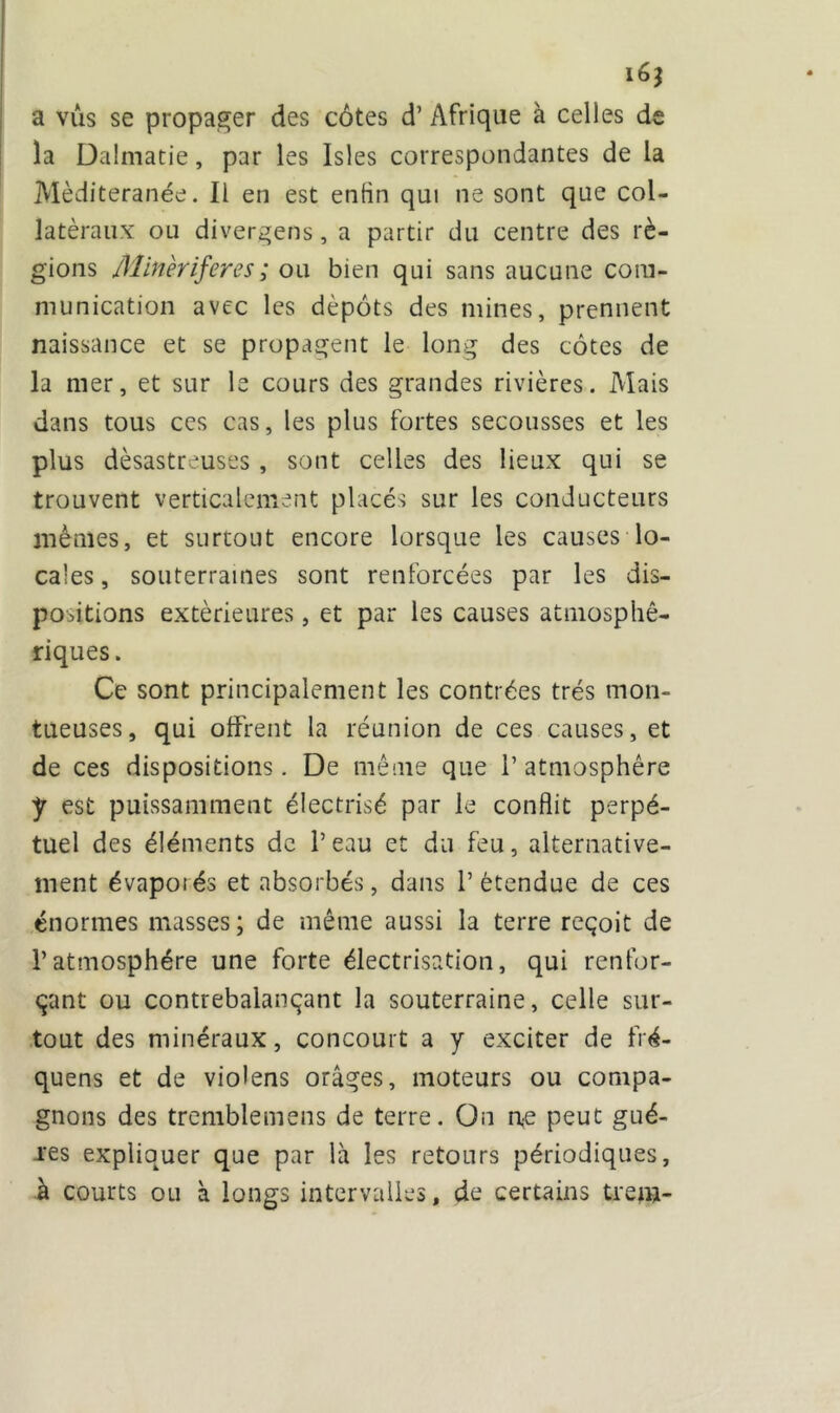 i6? a vus se propager des côtes d’Afrique à celles de la Dalmatie, par les Isles correspondantes de la Mèditeranée. Il en est enfin qui ne sont que col- latéraux ou divergens, a partir du centre des ré- gions Minèriferes ; ou bien qui sans aucune com- munication avec les dépôts des mines, prennent naissance et se propagent le long des côtes de la mer, et sur le cours des grandes rivières. Mais dans tous ces cas, les plus fortes secousses et les plus désastreuses , sont celles des lieux qui se trouvent verticalement placés sur les conducteurs mêmes, et surtout encore lorsque les causes lo- cales , souterraines sont renforcées par les dis- positions extérieures, et par les causes atmosphé- riques. Ce sont principalement les contrées très mon- tueuses, qui offrent la réunion de ces causes, et de ces dispositions. De même que 1’ atmosphère y est puissamment électrisé par le conflit perpé- tuel des éléments de l’eau et du feu, alternative- ment évapoiés et absorbés, dans l’étendue de ces énormes masses ; de même aussi la terre reçoit de l’atmosphère une forte électrisation, qui renfor- çant ou contrebalançant la souterraine, celle sur- tout des minéraux, concourt a y exciter de fré- quens et de violens orages, moteurs ou compa- gnons des tremblemens de terre. On rte peut gué- res expliquer que par là les retours périodiques, à courts ou à longs intervalles, de certains trem-